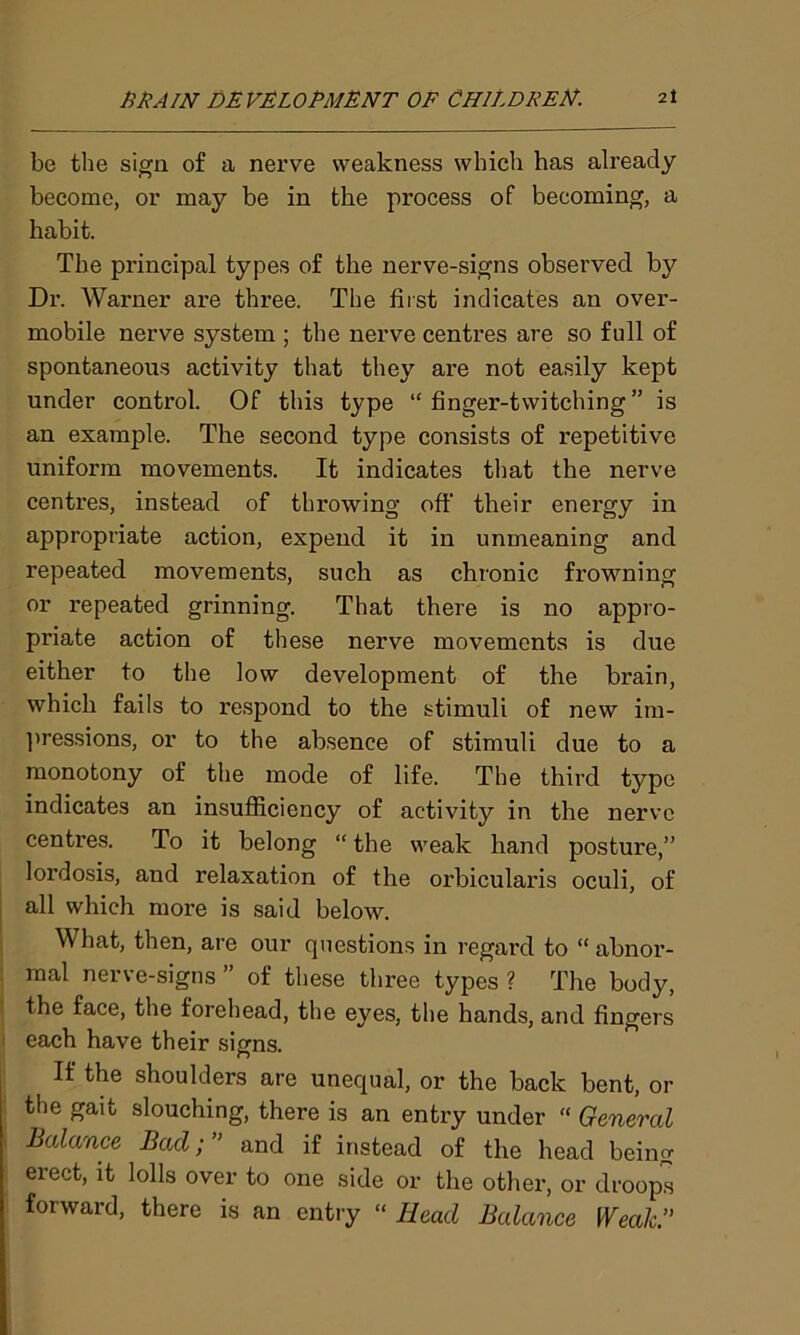 be the sign of a nerve weakness which has already become, or may be in the process of becoming, a habit. The principal types of the nerve-signs observed by Dr. Warner are three. The first indicates an over- mobile nerve system ; the nerve centres are so full of spontaneous activity that they are not easily kept under control. Of this type “ finger-twitching” is an example. The second type consists of repetitive uniform movements. It indicates that the nerve centres, instead of throwing off their energy in appropriate action, expend it in unmeaning and repeated movements, such as chronic frowning or repeated grinning. That there is no appro- priate action of these nerve movements is due either to the low development of the brain, which fails to respond to the stimuli of new im- pressions, or to the absence of stimuli due to a monotony of the mode of life. The third type indicates an insufficiency of activity in the nerve centres. To it belong “ the weak hand posture,” lordosis, and relaxation of the orbicularis oculi, of all which more is said below. What, then, are our questions in regard to “ abnor- mal nerve-signs” of these three types? The body, the face, the forehead, the eyes, the hands, and fingers each have their signs. If the shoulders are unequal, or the back bent, or the gait slouching, there is an entry under “ General Balance Bad; ” and if instead of the head being erect, it lolls over to one side or the other, or droops forward, there is an entry “ Head Balance Weak ”