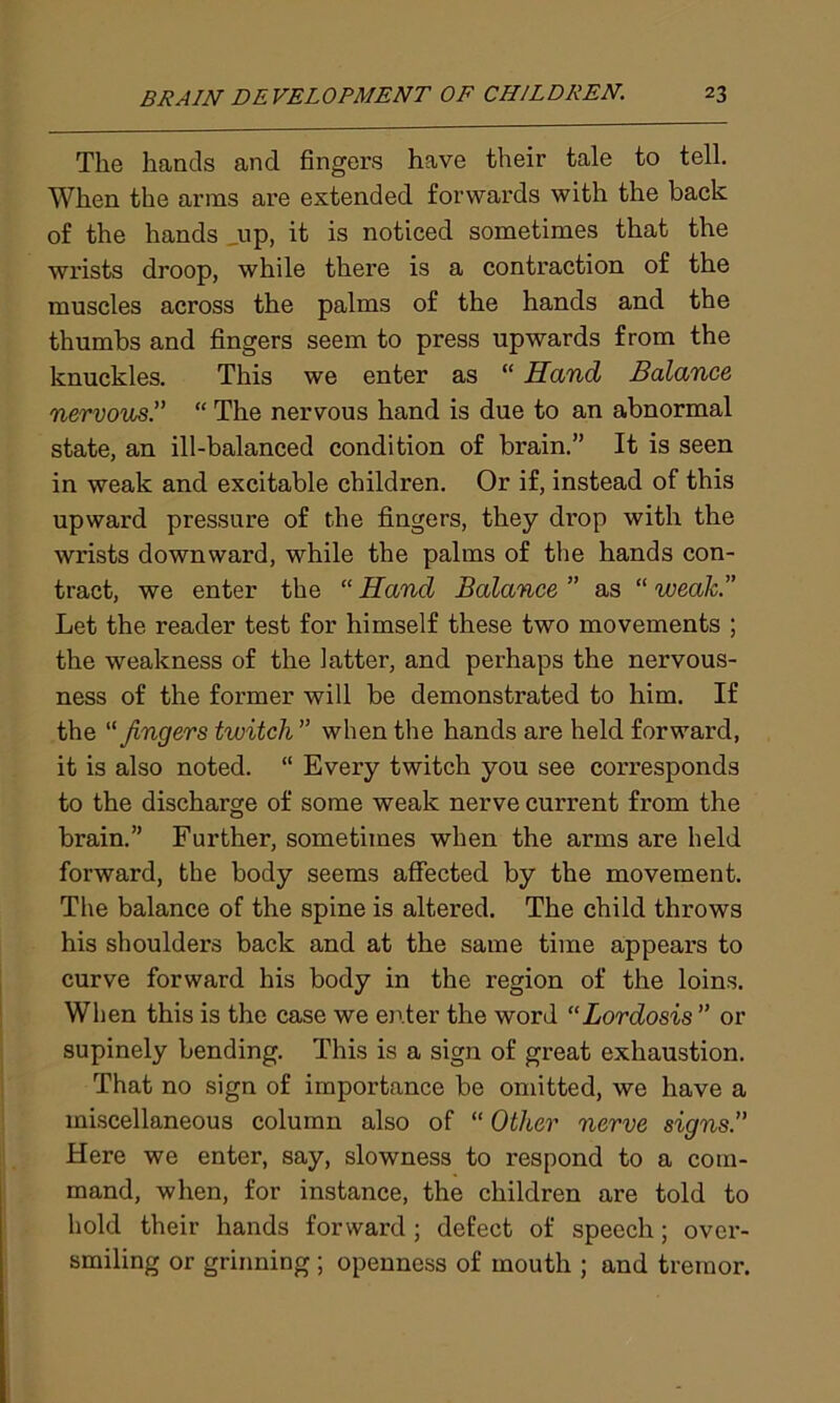The hands and fingers have their tale to tell. When the arms are extended forwards with the back of the hands _up, it is noticed sometimes that the wrists droop, while there is a contraction of the muscles across the palms of the hands and the thumbs and fingers seem to press upwards from the knuckles. This we enter as “ Hand Balance nervous“ The nervous hand is due to an abnormal state, an ill-balanced condition of brain.” It is seen in weak and excitable children. Or if, instead of this upward pressure of t.he fingers, they drop with the wrists downward, while the palms of the hands con- tract, we enter the “ Hand Balance ” as “ weak.” Let the reader test for himself these two movements ; the weakness of the latter, and perhaps the nervous- ness of the former will be demonstrated to him. If the “ fingers twitch ” when the hands are held forward, it is also noted. “ Every twitch you see corresponds to the discharge of some weak nerve current from the brain.” Further, sometimes when the arms are held forward, the body seems affected by the movement. The balance of the spine is altered. The child throws his shoulders back and at the same time appears to curve forward his body in the region of the loins. When this is the case we enter the word “Lordosis ” or supinely bending. This is a sign of great exhaustion. That no sign of importance be omitted, we have a miscellaneous column also of “ Other nerve signs.” Here we enter, say, slowness to respond to a com- mand, when, for instance, the children are told to hold their hands forward ; defect of speech; over- smiling or grinning ; openness of mouth ; and tremor.