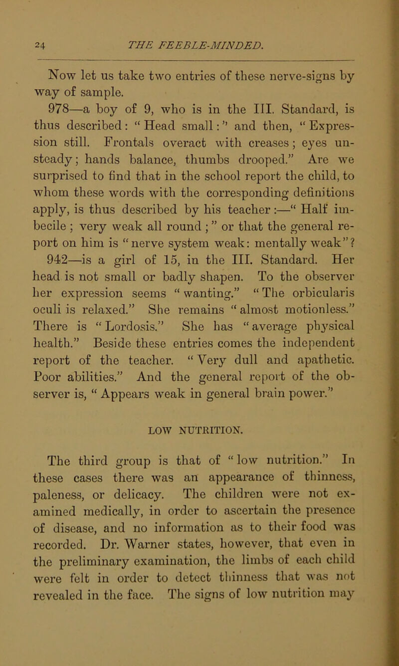 Now let us take two entries of these nerve-signs by way of sample. 978—a boy of 9, who is in the III. Standard, is thus described : “ Head small: ” and then, “ Expres- sion still. Frontals overact with creases; eyes un- steady ; hands balance, thumbs drooped.” Are we surprised to find that in the school report the child, to whom these words with the corresponding definitions apply, is thus described by his teacher :—“ Half im- becile ; very weak all round ; ” or that the general re- port on him is “nerve system weak: mentally weak”? 942—is a girl of 15, in the III. Standard. Her head is not small or badly shapen. To the observer her expression seems “ wanting.” “ The orbicularis oculi is relaxed.” She remains “ almost motionless.” There is “ Lordosis.” She has “ avei’age pl^sical health.” Beside these entries comes the independent report of the teacher. “Very dull and apathetic. Poor abilities.” And the general report of the ob- server is, “ Appeal’s weak in general brain power.” LOW NUTRITION. The third group is that of “ low nutrition.” In these cases there was an appearance of thinness, paleness, or delicacy. The children were not ex- amined medically, in order to ascertain the presence of disease, and no information as to their food was recorded. Dr. Warner states, however, that even in the preliminary examination, the limbs of each child were felt in order to detect thinness that was not revealed in the face. The signs of low nutrition may