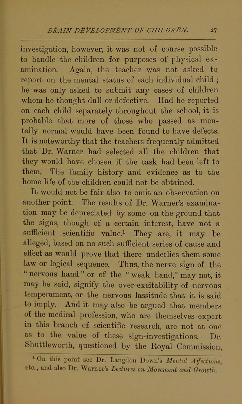 investigation, however, it was not of course possible to handle the children for purposes of physical ex- amination. Again, the teacher was not asked to report on the mental status of each individual child ; he was only asked to submit any cases of children whom he thought dull or defective. Had he reported on each child separately throughout the school, it is probable that more of those who passed as men- tally normal would have been found to have defects. It is noteworthy that the teachers frequently admitted that Dr. Warner had selected all the children that they would have chosen if the task had been left to them. The family history and evidence as to the home life of the children could not be obtained. It would not be fair also to omit an observation on another point. The results of Dr. Warner’s examina- tion may be depreciated by some on the ground that the signs, though of a certain interest, have not a sufficient scientific value.1 * They are, it may be alleged, based on no such sufficient series of cause and effect as would prove that there underlies them some law or logical sequence. Thus, the nerve sign of the “ nervous hand ” or of the “ weak hand,” may not, it may be said, signify the over-excitabilit}7 of nervous temperament, or the nervous lassitude that it is said to imply. And it may also be argued that members of the medical profession, who are themselves expert in this branch of scientific research, are not at one as to the value of these sign-investigations. Dr. Shuttleworth, questioned by the Royal Commission, 1 On tins point see Dr. Langdon Down’s Mental Affections, etc., anil also Dr. Warner’s Lectures on Movement and Growth.