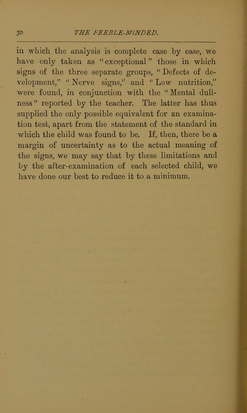 in which the analysis is complete case by case, we have only taken as “ exceptional ” those in which signs of the three separate groups, “ Defects of de- velopment,” “ Nerve signs,” and “ Low nutrition,” were found, in conjunction with the “ Mental dull- ness” reported by the teacher. The latter has thus supplied the only possible equivalent for an examina- tion test, apart from the statement of the standard in which the child was found to be. If, then, there be a margin of uncertainty as to the actual meaning of the signs, we may say that by these limitations and by the after-examination of each selected child, we have done our best to reduce it to a minimum.