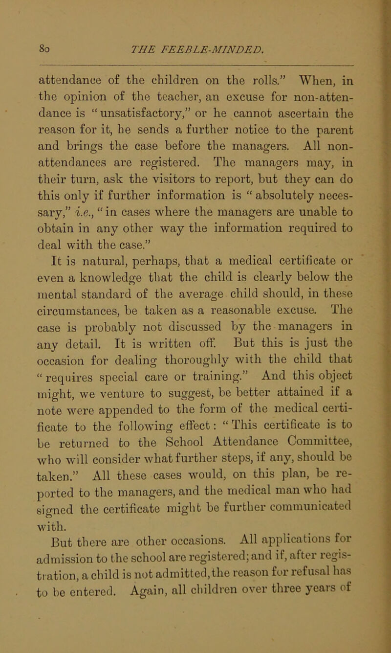 attendance of the children on the rolls.” When, in the opinion of the teacher, an excuse for non-atten- dance is “unsatisfactory,” or he cannot ascertain the reason for it, he sends a further notice to the parent and brings the case before the managers. All non- attendances are registered. The managers may, in their turn, ask the visitors to report, but they can do this only if further information is “ absolutely neces- sary,” i.e., “in cases where the managers are unable to obtain in any other way the information required to deal with the case.” It is natural, perhaps, that a medical certificate or even a knowledge that the child is clearly below the mental standard of the average child should, in these circumstances, be taken as a reasonable excuse. The case is probably not discussed by the managers in any detail. It is written off. But this is just the occasion for dealing thoroughly with the child that “ requires special care or training.” And this object might, we venture to suggest, be better attained if a note were appended to the form of the medical certi- ficate to the following effect: “ This certificate is to be returned to the School Attendance Committee, who will consider what further steps, if any, should be taken.” All these cases would, on this plan, be re- ported to the managers, and the medical man who had signed the certificate might be further communicated with. But there are other occasions. All applications for admission to the school are registered; and if, after regis- tration, a child is not admitted, the reason for refusal has to be entered. Again, all children over three yeais of