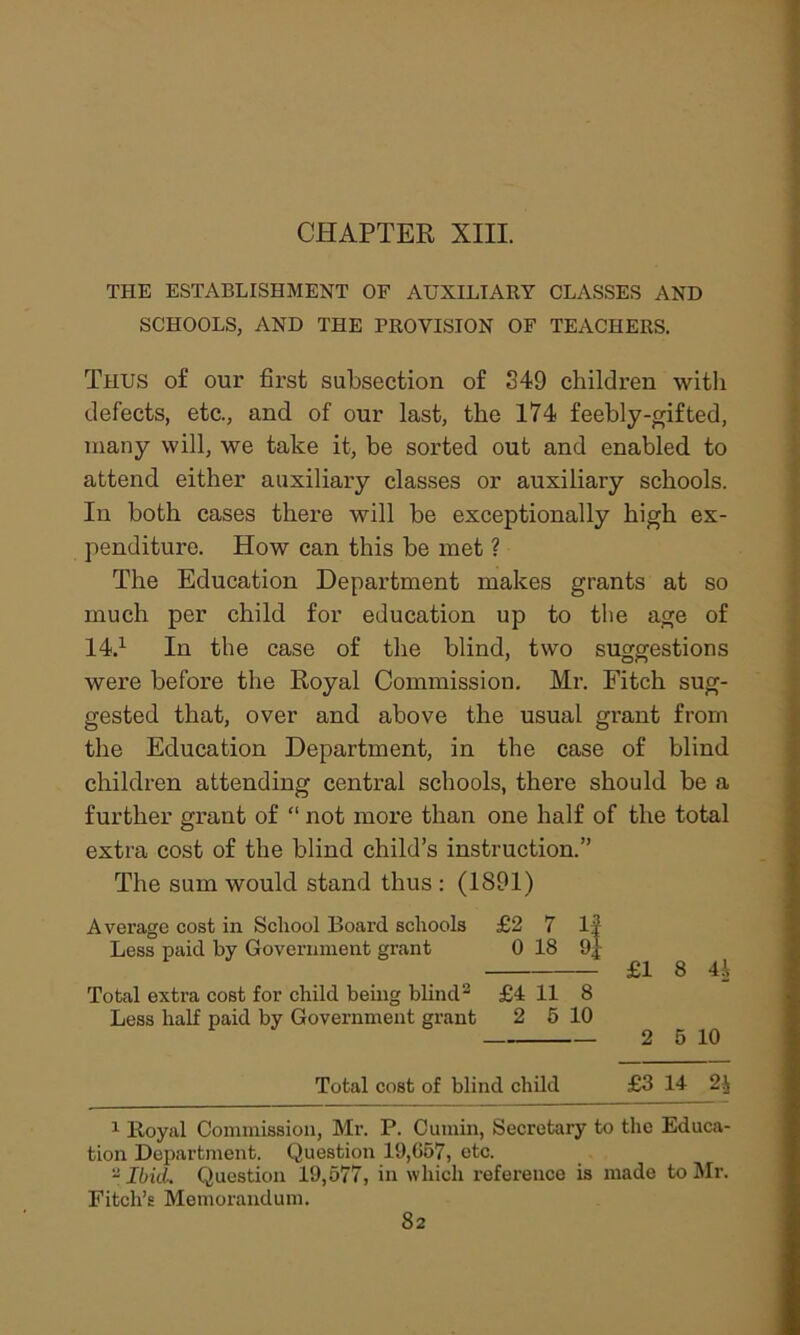 THE ESTABLISHMENT OF AUXILIARY CLASSES AND SCHOOLS, AND THE PROVISION OF TEACHERS. Thus of our first subsection of S49 children with defects, etc., and of our last, the 174 feebly-gif ted, many will, we take it, be sorted out and enabled, to attend either auxiliary classes or auxiliary schools. In both cases there will be exceptionally high ex- penditure. How can this be met ? The Education Department makes grants at so much per child for education up to the age of 14.1 In the case of the blind, two suggestions were before the Royal Commission. Mr. Fitch sug- gested that, over and above the usual grant from the Education Department, in the case of blind children attending central schools, there should be a further grant of “ not more than one half of the total extra cost of the blind child’s instruction.” The sum would stand thus : (1891) Average cost in School Board schools £2 7 1| Less paid by Government grant 0 18 9] £1 8 41 Total extra cost for child being blind2 £4 11 8 Less half paid by Government grant 2 5 10 2 5 10 Total cost of blind child £3 14 2$ 1 Royal Commission, Mr. P. Cumin, Secretary to the Educa- tion Department. Question 19,657, etc. 2 IbicL Question 19,577, in which reference is made to Mr. Fitch’s Memorandum.