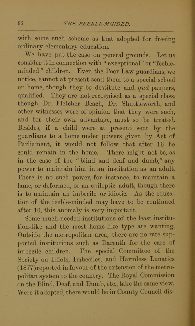 with some such scheme as that adopted for freeing ordinary elementary education. We have put the case on general grounds. Let us consider it in connection with “ exceptional” or “feeble- minded ” children. Even the Poor Law guardians, we notice, cannot at present send them to a special school or home, though they be destitute and, qua paupers, qualified. They are not recognised as a special class, though Dr. Fletcher Beach, Dr. Shuttle worth, and other witnesses were of opinion that they were such, and for their own advantage, must so be treated. Besides, if a child were at present sent by the guardians to a home under powers given by Act of Parliament, it would not follow that after 16 he could remain in the home. There might not be, as in the case of the “blind and deaf and dumb,” any power to maintain him in an institution as an adult. There is no such power, for instance, to maintain a lame, or deformed, or an epileptic adult, though there is to maintain an imbecile or idiotic. As the educa- tion of the feeble-minded may have to be continued after 16, this anomaly is very important. Some much-needed institutions of the least institu- tion-like and the most home-like type are wanting. Outside the metropolitan area, there are no rate-sup- ported institutions such as Darenth for the care of imbecile children. The special Committee of the Society on Idiots, Imbeciles, and Harmless Lunatics (1877)reported in favour of the extension of the metro- politan system to the country. The Royal Commission on the Blind, Deaf, and Dumb, etc., take the same view. Were it adopted, there would be in County Council dis-