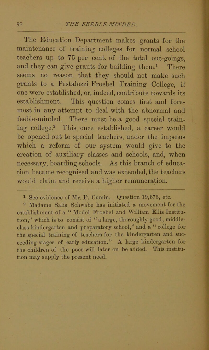 The Education Department makes grants for the maintenance of training colleges for normal school teachers up to 75 per cent, of the total out-goings, and they can give grants for building them.1 There seems no reason that they should not make such grants to a Pestalozzi Froebel Training College, if one were established, or, indeed, contribute towards its establishment. This question comes first and fore- most in any attempt to deal with the abnormal and feeble-minded. There must he a good special train- ing college.2 This once established, a career would be opened out to special teachers, under the impetus which a reform of our system would give to the creation of auxiliary classes and schools, and, when necessary, boarding schools. As this branch of educa- tion became recognised and was extended, the teachers would claim and receive a higher remuneration. 1 See evidence of Mr. P. Cumin. Question 19,675, etc. 2 Madame Salis Schvvabe has initiated a movement for the establishment of a “Model Froebel and William Ellis Institu- tion,” which is to consist of “ a large, thoroughly good, middle- class kindergarten and preparatory school,” and a “ college for the special training of teachers for the kindergarten and suc- ceeding stages of early education.” A large kindergarten for the children of the poor will later on be added. This institu- tion may supply the present need.