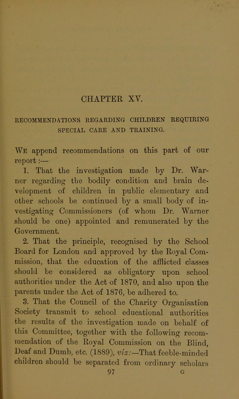 RECOMMENDATIONS REGARDING CHILDREN REQUIRING SPECIAL CARE AND TRAINING. We append recommendations on this part of our report:— 1. That the investigation made by Dr. War- ner regarding the bodily condition and brain de- velopment of children in public elementary and other schools be continued by a small body of in- vestigating Commissioners (of whom Dr. Warner should be one) appointed and remunerated by the Government. 2. That the principle, recognised by the School Board for London and approved by the Royal Com- mission, that the education of the afflicted classes should be considered as obligatory upon school authorities under the Act of 1870, and also upon the parents under the Act of 1876, be adhered to. 3. That the Council of the Charity Organisation Society transmit to school educational authorities the results of the investigation made on behalf of this Committee, together with the following recom- mendation of the Royal Commission on the Blind, Deaf and Dumb, etc. (1889), viz:—That feeble-minded children should be separated from ordinary scholars