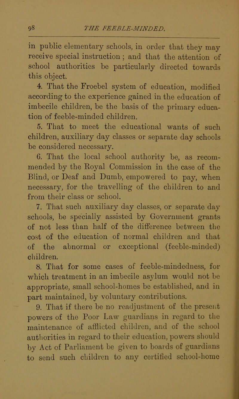 in public elementary schools, in order that they may receive special instruction ; and that the attention of school authorities be particularly directed towards this object. 4. That the Froebel system of education, modified according to the experience gained in the education of imbecile children, be the basis of the primary educa- tion of feeble-minded children. 5. That to meet the educational wants of such children, auxiliary day classes or separate day schools be considered necessary. 6. That the local school authority be, as recom- mended by the Royal Commission in the case of the Blind, or Deaf and Dumb, empowered to pay, when necessary, for the travelling of the children to and from their class or school. 7. That such auxiliary day classes, or separate day schools, be specially assisted by Government grants of not less than half of the difference between the cost of the education of normal children and that of the abnormal or exceptional (feeble-minded) children. 8. That for some cases of feeble-mindedness, for which treatment in an imbecile asylum would not be appropriate, small school-homes be established, and in part maintained, by voluntary contributions. 9. That if there be no readjustment of the present powers of the Poor Law guardians in regard to the maintenance of afflicted children, and of the school authorities in regard to their education, powers should by Act of Parliament be given to boards of guardians to send such children to any certified school-home