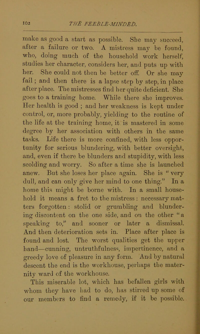 make as good a start as possible. She may succeed, after a failure or two. A mistress mav be found, who, doing much of the household work herself, studies her character, considers her, and puts up with her. She could not then be better off. Or she may fail; and then there is a lapse step by step, in place after place. The mistresses find her quite deficient. She goes to a training home. While there she improves. Her health is good ; and her weakness is kept under control, or, more probably, yielding to the routine of the life at the training home, it is mastered in some degree by her association with others in the same tasks. Life there is more confined, with less oppor- tunity for serious blundering, with better oversight, and, even if there be blunders and stupidity, with less scolding and worry. So after a time she is launched anew. But she loses her place again. She is “very dull, and can only give her mind to one thing.” In a home this might be borne with. In a small house- hold it means a fret to the mistress : necessary mat- ters forgotten: stolid or grumbling and blunder- ing discontent on the one side, and on the other “a speaking to,” and sooner or later a dismissal. And then deterioration sets in. Place after place is found and lost. The worst qualities get the upper hand—cunning, untruthfulness, impertinence, and a greedy love of pleasure in any form. And by natural descent the end is the workhouse, perhaps the mater- nity ward of the workhouse. This miserable lot, which has befallen girls with whom they have had to do, has stirred up some of our members to find a remedy, if it be possible.