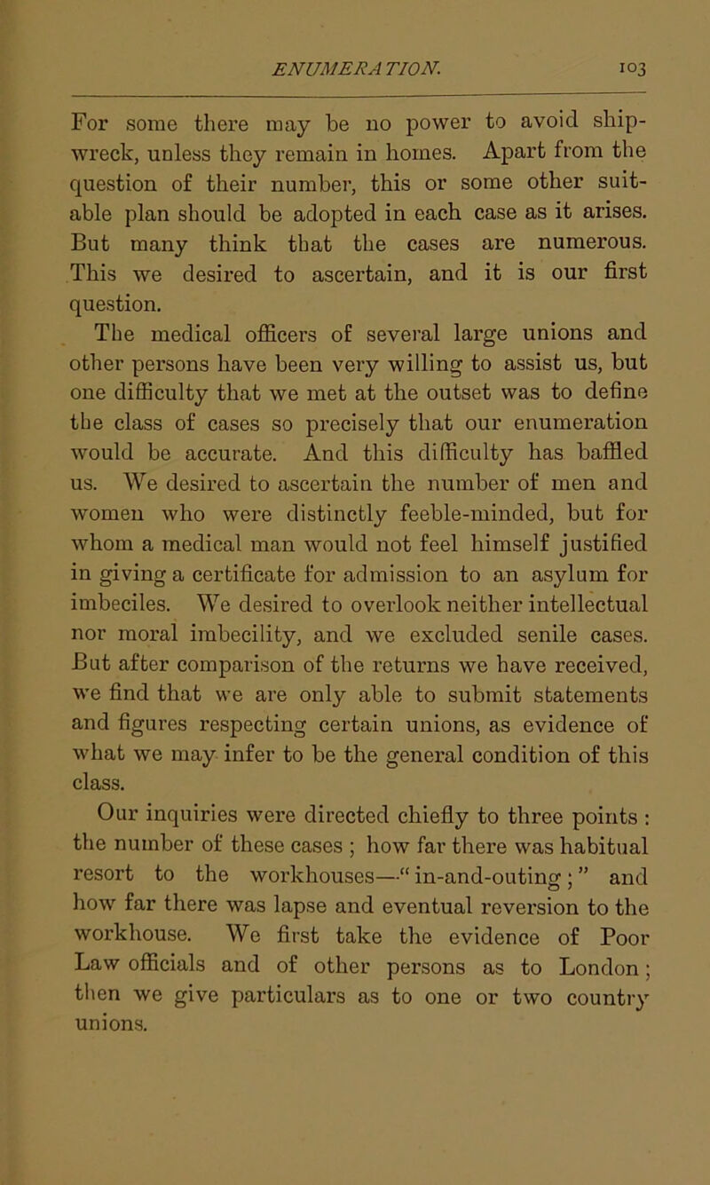For some there may be no power to avoid ship- wreck, unless they remain in homes. Apart from the question of their number, this or some other suit- able plan should be adopted in each case as it arises. But many think that the cases are numerous. This we desired to ascertain, and it is our first question. The medical officers of several large unions and other persons have been very willing to assist us, but one difficulty that we met at the outset was to define the class of cases so precisely that our enumeration would be accurate. And this difficulty has baffled us. We desired to ascertain the number of men and women who were distinctly feeble-minded, but for whom a medical man would not feel himself justified in giving a certificate for admission to an asylum for imbeciles. We desired to overlook neither intellectual nor moral imbecility, and we excluded senile cases. But after comparison of the returns we have received, we find that we are only able to submit statements and figures respecting certain unions, as evidence of what we may infer to be the general condition of this class. Our inquiries were directed chiefly to three points : the number of these cases ; how far there was habitual resort to the workhouses—“ in-and-outing ; ” and how far there was lapse and eventual reversion to the woi’khouse. We first take the evidence of Poor Law officials and of other persons as to London; then we give particulars as to one or two country unions.
