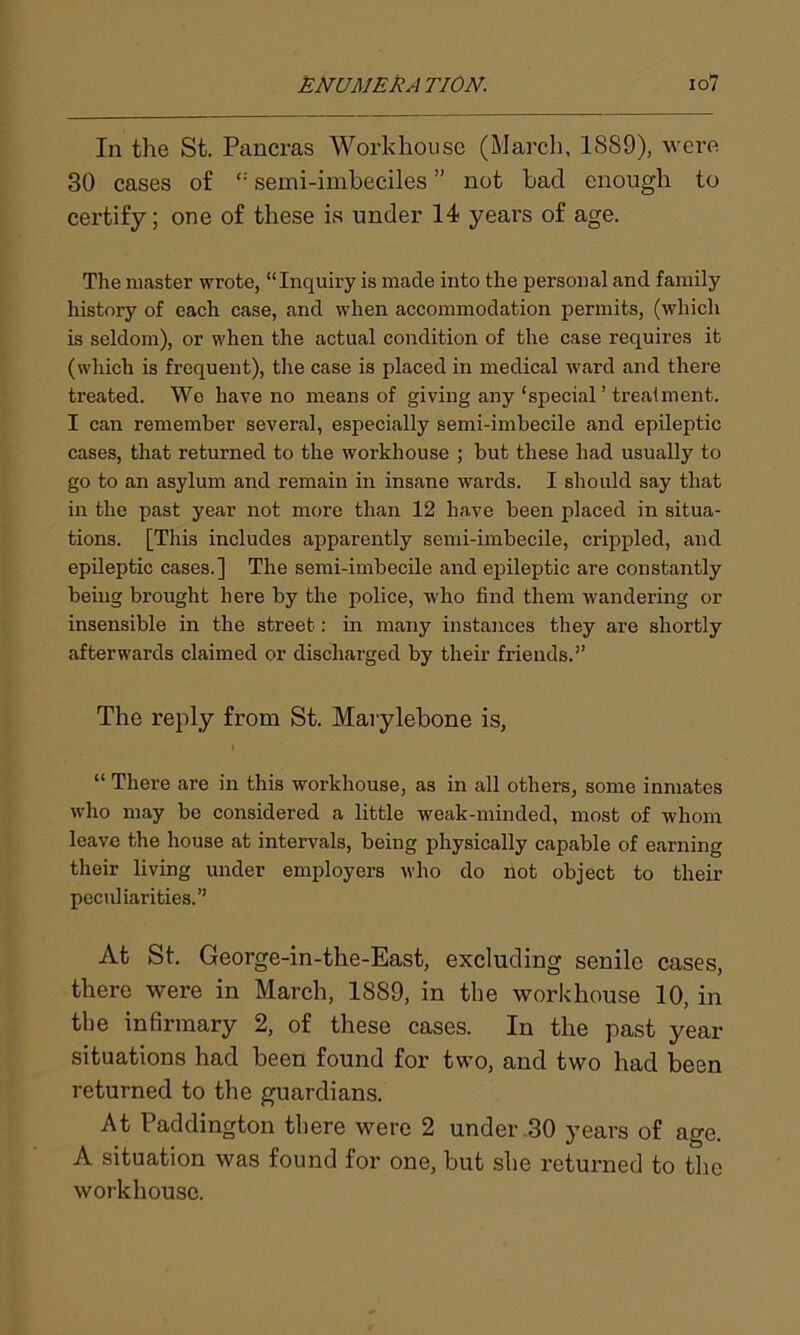 In the St. Pancras Workhouse (March, 1889), were 30 cases of “ semi-imbeciles ” not bad enough to certify; one of these is under 14 years of age. The master wrote, “Inquiry is made into the personal and family history of each case, and when accommodation permits, (which is seldom), or when the actual condition of the case requires it (which is frequent), the case is placed in medical ward and there treated. We have no means of giving any‘special ’ treaiment. I can remember several, especially semi-imbecile and epileptic cases, that returned to the workhouse ; but these had usually to go to an asylum and remain in insane wards. I should say that in the past year not more than 12 have been placed in situa- tions. [This includes apparently semi-imbecile, crippled, and epileptic cases.] The semi-imbecile and epileptic are constantly being brought here by the police, who find them wandering or insensible in the street: in many instances they are shortly afterwards claimed or discharged by their friends.” The reply from St. Marylebone is, l “ There are in this workhouse, as in all others, some inmates who may be considered a little weak-minded, most of whom leave the house at intervals, being physically capable of earning their living under employers who do not object to their peculiarities.” At St. George-in-the-East, excluding senile cases, there were in March, 1889, in the workhouse 10, in the infirmary 2, of these cases. In the past year situations had been found for two, and two had been returned to the guardians. At Paddington there were 2 under 30 years of age. A situation was found for one, but she returned to the workhouse.