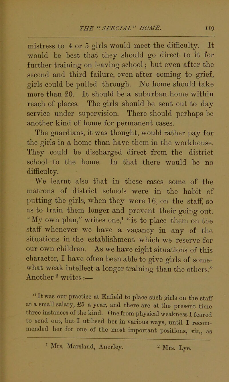 mistress to 4 or 5 girls would meet the difficulty. It would be best that they should go direct to it for further training on leaving school; but even after the second and third failure, even after coming to grief, girls could he pulled through. No home should take more than 20. It should be a suburban home within reach of places. The girls should be sent out to day service under supervision. There should pefhaps be another kind of home for permanent cases. The guardians, it was thought, would rather pay for the girls in a home than have them in the workhouse. They could be discharged direct from the district school to the home. In that there would be no difficulty. We learnt also that in these cases some of the matrons of district schools were in the habit of putting the girls, when they were 16, on the staff, so as to train them longer and prevent their going out. “My own plan,” writes one,1 “is to place them on the staff whenever we have a vacancy in any of the situations in the establishment which we reserve for our own children. As we have eight situations of this character, I have often been able to give girls of some- what weak intellect a longer training than the others.” Another 2 writes :— “ It was our practice at Enfield to place such girls on the staff at a small salary, £5 a year, and there are at the present time three instances of the kind. One from physical weakness I feared to send out, but I utilised her in various ways, until I recom- mended her for one of the most important positions, viz., as 1 Mrs. Marsland, Anerley. 2 Mrs. Lye.