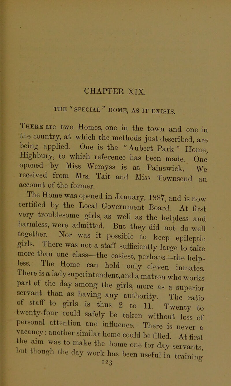 THE “ SPECIAL ” HOME, AS IT EXISTS. There are two Homes, one in the town and one in the country, at which the methods just described, are being applied. One is the “Aubert Park” Home, Highbury, to which reference has been made. One opened by Miss Wemyss is at Pains wick. We received from Mrs. Tait and Miss Townsend an account of the former. The Home was opened in January, 1887, and is now certified by the Local Government Board. At first very troublesome girls, as well as the helpless and harmless, were admitted. But they did not do well together. Nor was it possible to keep epileptic gills. There was not a staff sufficiently large to take more than one class—the easiest, perhaps—the help- less. The Home can hold only eleven inmates, there is a lady superintendent, and a matron who works part of the day among the girls, more as a superior servant than as having any authority. The ratio of staff to girls is thus 2 to 11. Twenty to twenty-four could safely be taken without loss of personal attention and influence. There is never a vacancy: another similar home could be filled. At first the aim was to make the home one for day servants, hut though the day work lias been useful in training I23 °