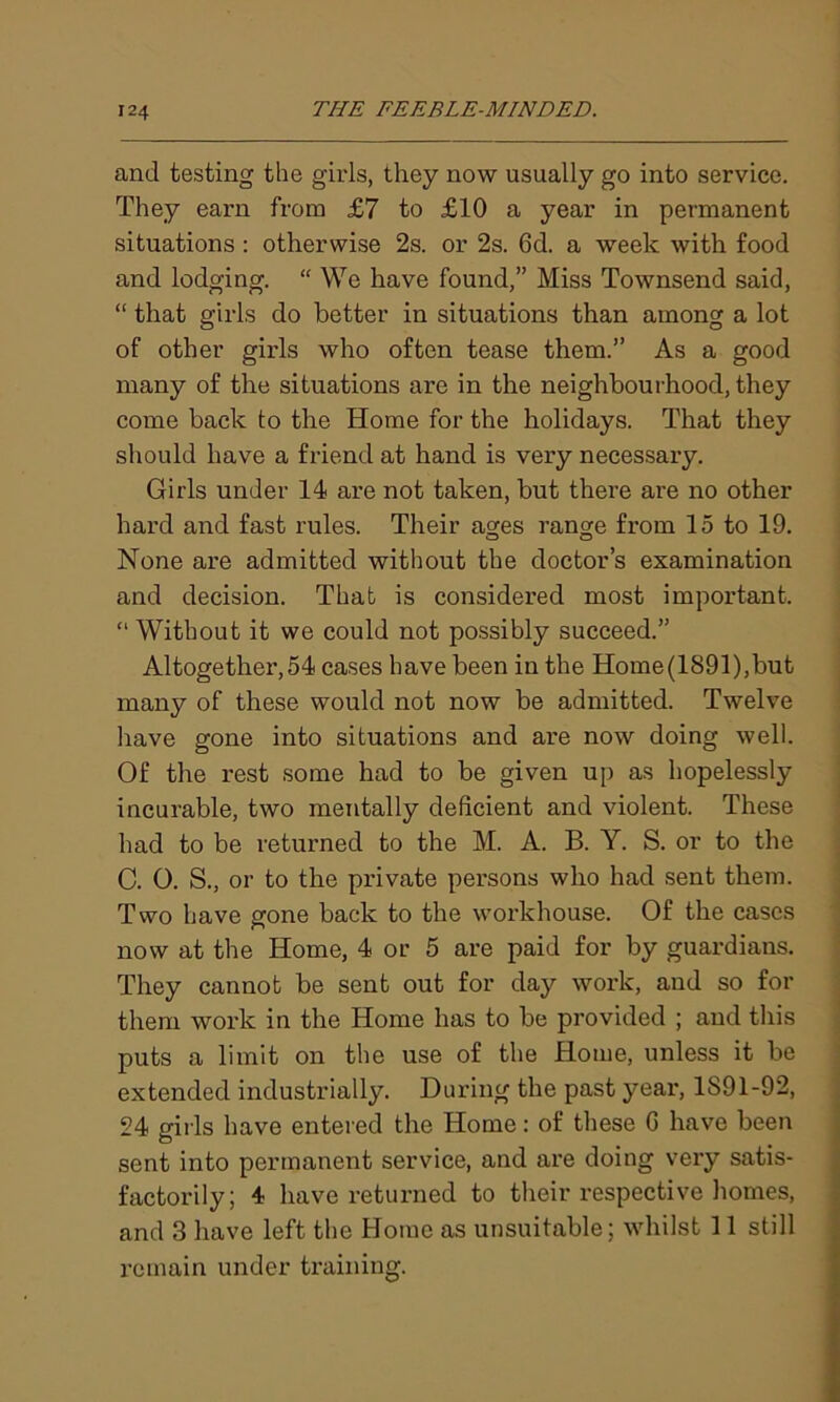 and testing the girls, they now usually go into service. They earn from £7 to £10 a year in permanent situations : otherwise 2s. or 2s. 6d. a week with food and lodging. “ We have found,” Miss Townsend said, “ that girls do better in situations than among a lot of other girls who often tease them.” As a good many of the situations are in the neighbourhood, they come back to the Home for the holidays. That they should have a friend at hand is very necessary. Girls under 14 are not taken, but there are no other hard and fast rules. Their ages range from 15 to 19. None are admitted without the doctor’s examination and decision. That is considered most important. “ Without it we could not possibly succeed.” Altogether,54 cases have been in the Home(1891),but many of these would not now be admitted. Twelve have gone into situations and are now doing well. Of the rest some had to be given up as hopelessly incurable, two mentally deficient and violent. These had to be returned to the M. A. B. Y. S. or to the C. O. S., or to the private persons who had sent them. Two have gone back to the workhouse. Of the cases now at the Home, 4 or 5 are paid for by guardians. They cannot be sent out for day work, and so for them work in the Home has to be provided ; and this puts a limit on the use of the Home, unless it be extended industrially. During the past year, 1891-92, 24 girls have entered the Home: of these G have been sent into permanent service, and are doing very satis- factorily; 4 have returned to their respective homes, and 3 have left the Home as unsuitable; whilst 11 still remain under training.