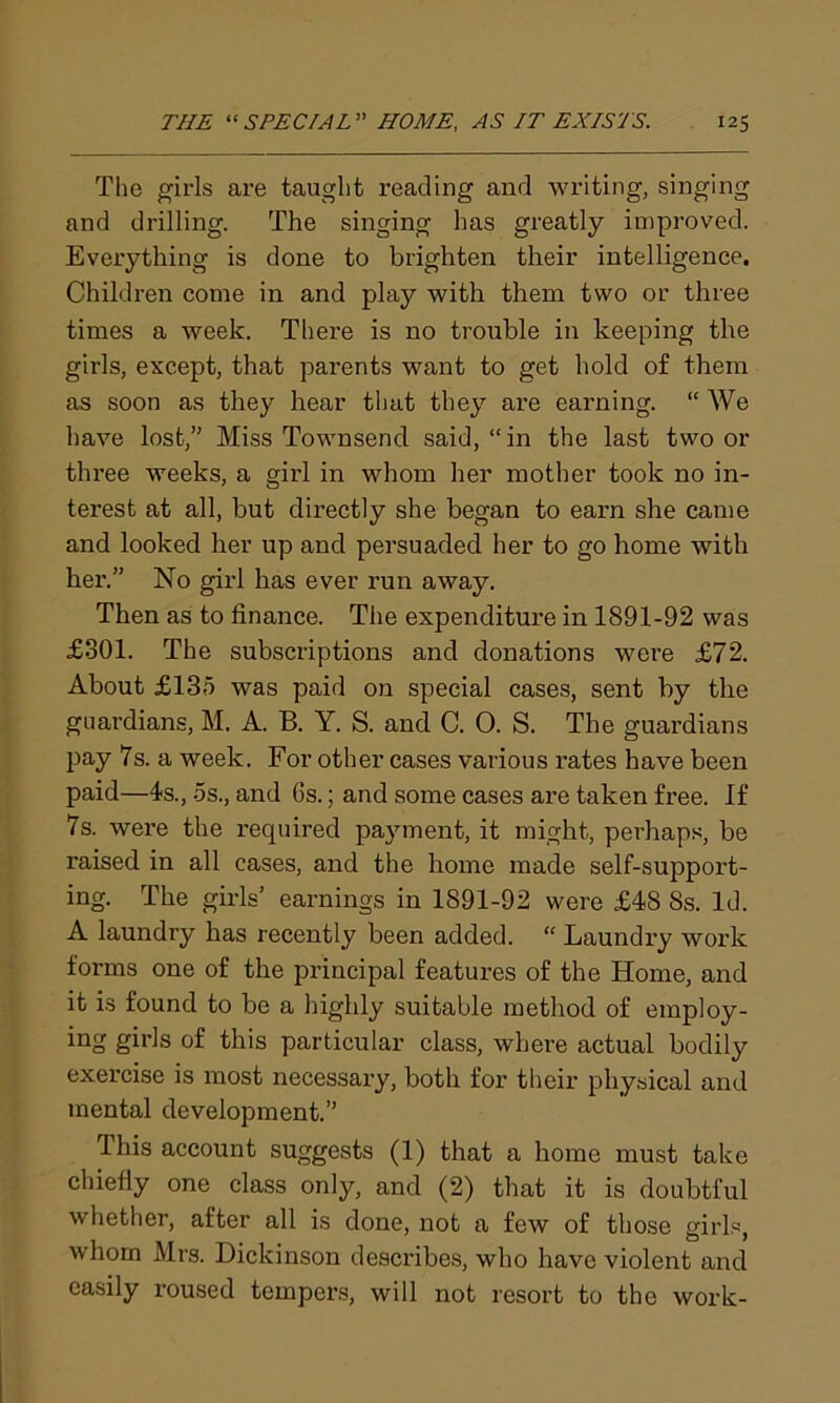 The girls are taught reading and writing, singing and drilling. The singing has greatly improved. Everything is done to brighten their intelligence. Children come in and play with them two or three times a week. There is no trouble in keeping the girls, except, that parents want to get hold of them as soon as they hear that they are earning. “ We have lost,” Miss Townsend said, “in the last two or three weeks, a girl in whom her mother took no in- terest at all, but directly she began to earn she came and looked her up and persuaded her to go home with her.” No girl has ever run away. Then as to finance. The expenditure in 1891-92 was £801. The subscriptions and donations were £72. About £135 was paid on special cases, sent by the guardians, M. A. B. Y. S. and C. 0. S. The guardians pay 7s. a week. For other cases various rates have been paid—4s., os., and 6s.; and some cases are taken free. If 7s. were the required payment, it might, perhaps, be raised in all cases, and the home made self-support- ing. The girls’ earnings in 1891-92 were £48 8s. Id. A laundry has recently been added. “ Laundry work forms one of the principal features of the Home, and it is found to be a highly suitable method of employ- ing girls of this particular class, where actual bodily exercise is most necessary, both for their physical and mental development.” This account suggests (1) that a home must take chiefly one class only, and (2) that it is doubtful whether, after all is done, not a few of those girls, whom Mrs. Dickinson describes, who have violent and easily roused tempers, will not resort to the work-