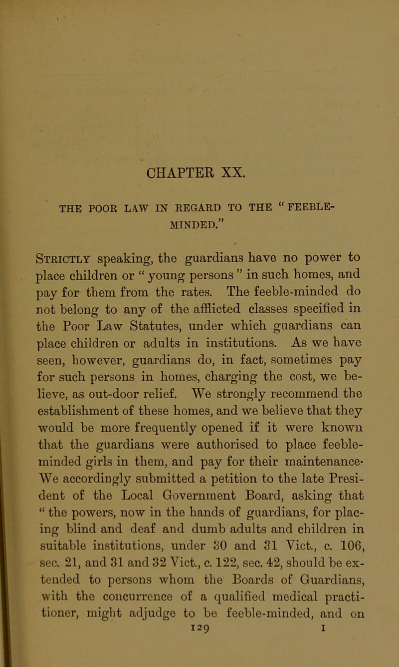 THE POOR LA.W IN REGARD TO THE “FEEBLE- MINDED.” Strictly speaking, the guardians have no power to place children or “ young persons ” in such homes, and pay for them from the rates. The feeble-minded do not belong to any of the afflicted classes specified in the Poor Law Statutes, under which guardians can place children or adults in institutions. As we have seen, however, guardians do, in fact, sometimes pay for such persons in homes, charging the cost, we be- lieve, as out-door relief. We strongly recommend the establishment of these homes, and we believe that they would be more frequently opened if it were known that the guardians were authorised to place feeble- minded girls in them, and pay for their maintenance- We accordingly submitted a petition to the late Presi- dent of the Local Government Board, asking that “ the powers, now in the hands of guardians, for plac- ing blind and deaf and dumb adults and children in suitable institutions, under SO and 31 Viet., c. 106, sec. 21, and 31 and 32 Viet., c. 122, sec. 42, should be ex- tended to persons whom the Boards of Guardians, with the concurrence of a qualified medical practi- tioner, might adjudge to be feeble-minded, and on