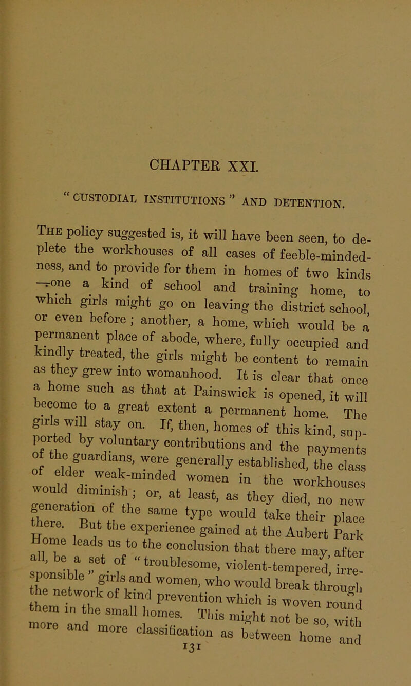 “ CUSTODIAL INSTITUTIONS ” AND DETENTION. The policy suggested is, it will have been seen, to de- plete the workhouses of all cases of feeble-minded- ness, and to provide for them in homes of two kinds —one a kind of school and training home, to which girls might go on leaving the district school or even before; another, a home, which would be a permanent place of abode, where, fully occupied and undly treated, the girls might be content to remain as they grew into womanhood. It is clear that once a home such as that at Painswick is opened, it will become to a great extent a permanent home. The guls will stay on. If, then, homes of this kind, sup- por ed by voluntary contributions and the payments of the guardians, were generally established, the class would A Wea!f‘mmded wome“ in the workhouses would dimmish ; or, at least, as they died, no new fhe“re But°tl th“ Sa“e W0ld tate their Pla“ me. But the experience gained at the Aubert Park mo leads us to the conclusion that there may after all, be a set of “ troublesome, violent-tempered irre- then^tw if riS,a“1 W°men- who would bl'eak through e network of kind prevention which is woven round them in the small homes. This might not be so “vHh more and more classihcation as between homVd