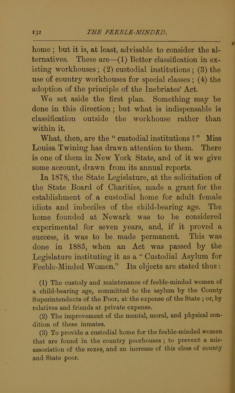 home ; but it is, at least, advisable to consider the al- ternatives. These are—(1) Better classification in ex- isting workhouses; (2) custodial institutions; (3) the use of country workhouses for special classes ; (4) the adoption of the principle of the Inebriates’ Act. We set aside the first plan. Something may be done in this direction ; but what is indispensable is classification outside the workhouse rather than within it. What, then, are the “ custodial institutions ? ” Miss Louisa Twining has drawn attention to them. There is one of them in New York State, and of it we give some account, drawn from its annual reports. In 1878, the State Legislature, at the solicitation of the State Board of Charities, made a grant for the establishment of a custodial home for adult female idiots and imbeciles of the child-bearing age. The home founded at Newark was to be considered experimental for seven years, and, if it proved a success, it was to be made permanent. This was done in 1885, when an Act was passed by the Legislature instituting it as a “ Custodial Asylum for Feeble-Minded Women.” Its objects are stated thus : (1) The custody and maintenance of feeble-minded women of a child-bearing age, committed to the asylum by the County Superintendents of the Poor, at the expense of the State ; or, by relatives and friends at private expense. (2) The improvement of the mental, moral, and physical con- dition of these inmates. (3) To provide a custodial home for the feeble-minded women that are found in the country poorhouses ; to prevent a mis- association of the sexes, and an increase of this class of county and State poor.