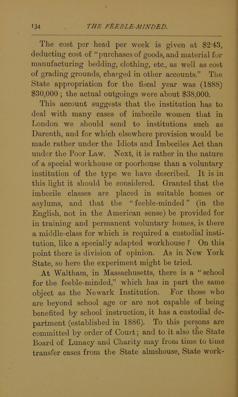 The cost per head per week is given at $2-4:3, deducting cost of “purchases of goods, and material for manufacturing bedding, clothing, etc., as well as cost of grading grounds, charged in other accounts.” The State appropriation for the fiscal year was (1888) $30,000 ; the actual outgoings were about $38,000. This account suggests that the institution has to deal with many cases of imbecile women that in London we should send to institutions such as Darenth, and for which elsewhere provision would be made rather under the Idiots and Imbeciles Act than under the Poor Law. Next, it is rather in the nature of a special workhouse or poorhouse than a voluntary institution of the type we have described. It is in this light it should be considered. Granted that the imbecile classes are placed in suitable homes or asylums, and that the “ feeble-minded ” (in the English, not in the American sense) be provided for in training and permanent voluntary homes, is there a middle-class for which is required a custodial insti- tution, like a specially adapted workhouse ? On this point there is division of opinion. As in New York State, so here the experiment might be tried. At Waltham, in Massachusetts, there is a “school for the feeble-minded,” which has in part the same object as the Newark Institution. For those who are beyond school age or are not capable of being benefited by school instruction, it has a custodial de- partment (established in 1880). To this persons are committed by order of Court; and to it also the State Board of Lunacy and Charity may from time to time transfer cases from the State almshouse, State work-