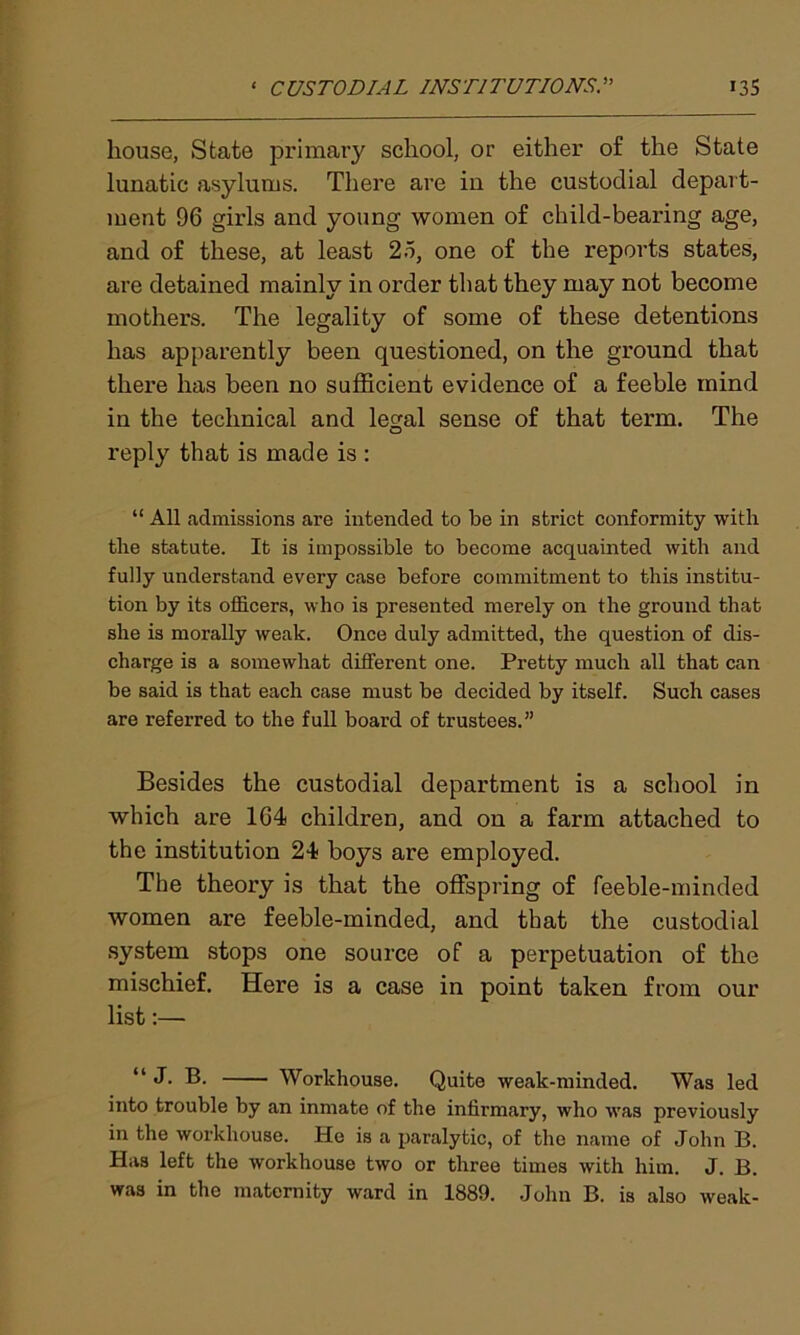 house, State primary school, or either of the State lunatic asylums. There are in the custodial depart- ment 96 girls and young women of child-bearing age, and of these, at least 25, one of the reports states, are detained mainly in order that they may not become mothers. The legality of some of these detentions has apparently been questioned, on the ground that there has been no sufficient evidence of a feeble mind in the technical and legal sense of that term. The reply that is made is : “ All admissions are intended to be in strict conformity with the statute. It is impossible to become acquainted with and fully understand every case before commitment to this institu- tion by its officers, who is presented merely on the ground that she is morally weak. Once duly admitted, the question of dis- charge is a somewhat different one. Pretty much all that can be said is that each case must be decided by itself. Such cases are referred to the full board of trustees.” Besides the custodial department is a school in which are 164 children, and on a farm attached to the institution 24 boys are employed. The theory is that the offspring of feeble-minded women are feeble-minded, and that the custodial system stops one source of a perpetuation of the mischief. Here is a case in point taken from our list:— “ J. B. Workhouse. Quite weak-minded. Was led into trouble by an inmate of the infirmary, who was previously in the workhouse. He is a paralytic, of the name of John B. Has left the workhouse two or three times with him. J. B.