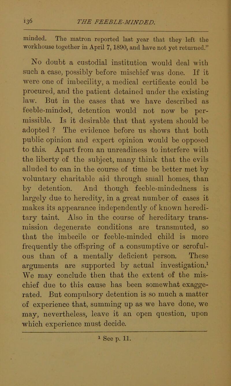 minded. The matron reported last year that they left the workhouse together in April 7,1890, and have not yet returned.” No doubt a custodial institution would deal with such a case, possibly before mischief was done. If it were one of imbecility, a medical certificate could be procured, and the patient detained under the existing law. But in the cases that we have described as feeble-minded, detention would not now be per- missible. Is it desirable that that system should be adopted ? The evidence before us shows that both public opinion and expert opinion would be opposed to this. Apart from an unreadiness to interfere with the liberty of the subject, many think that the evils alluded to can in the course of time be better met by voluntary charitable aid through small homes, than by detention. And though feeble-mindedness is largely due to heredity, in a great number of cases it makes its appearance independently of known heredi- tary taint. Also in the course of hereditary trans- mission degenerate conditions are transmuted, so that the imbecile or feeble-minded child is more frequently the offspring of a consumptive or scroful- ous than of a mentally deficient person. These arguments are supported by actual investigation.1 We may conclude then that the extent of the mis- chief due to this cause has been somewhat exagge- rated. But compulsory detention is so much a matter of experience that, summing up as we have done, we may, nevertheless, leave it an open question, upon which experience must decide. 1 See p. 11.