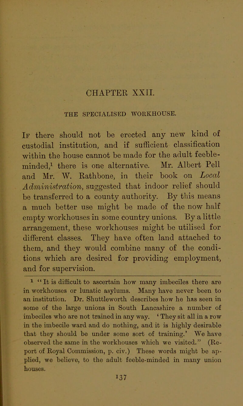 THE SPECIALISED WORKHOUSE. If there should not be erected any new kind of custodial institution, and if sufficient classification within the house cannot be made for the adult feeble- minded,1 there is one alternative. Mr. Albert Pell and Mr. W. Rathbone, in their book on Local Administration, suggested that indoor relief should be transferred to a county authority. By this means a much better use might be made of the now half empty workhouses in some country unions. By a little arrangement, these workhouses might be utilised for different classes. They have often land attached to them, and they would combine many of the condi- tions which are desired for providing employment, and for supervision. 1 “ It is difficult to ascertain how many imbeciles there are in workhouses or lunatic asylums. Many have never been to an institution. Dr. Shuttleworth describes how he has seen in some of the large unions in South Lancashire a number of imbeciles who are not trained in any way. ‘ They sit all in a row in the imbecile ward and do nothing, and it is highly desirable that they should be under some sort of training.’ We have observed the same in the workhouses which we visited.” (Re- port of Royal Commission, p. civ.) These words might be ap- plied, we believe, to the adult feeble-minded in many union houses.