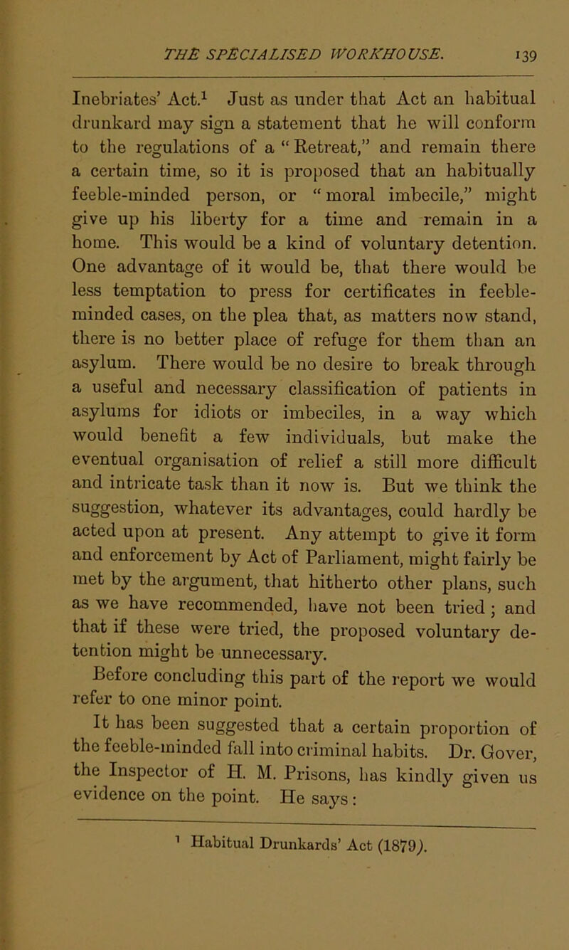 Inebriates’Act.1 Just as under that Act an habitual drunkard may sign a statement that lie will conform to the regulations of a “ Retreat,” and remain there a certain time, so it is proposed that an habitually feeble-minded person, or “ moral imbecile,” might give up his liberty for a time and remain in a home. This would be a kind of voluntary detention. One advantage of it would be, that there would be less temptation to press for certificates in feeble- minded cases, on the plea that, as matters now stand, there is no better place of refuge for them than an asylum. There would be no desire to break through a useful and necessary classification of patients in asylums for idiots or imbeciles, in a way which would benefit a few individuals, but make the eventual organisation of relief a still more difficult and intricate task than it now is. But we think the suggestion, whatever its advantages, could hardly be acted upon at present. Any attempt to give it form and enforcement by Act of Parliament, might fairly be met by the argument, that hitherto other plans, such as we have recommended, have not been tried ; and that if these were tried, the proposed voluntary de- tention might be unnecessary. Before concluding this part of the report we would refer to one minor point. It has been suggested that a certain proportion of the feeble-minded hill into criminal habits. Dr. Gover, the Inspector of H. M. Prisons, has kindly given us evidence on the point. He says: 1 Habitual Drunkards’ Act (1879;.