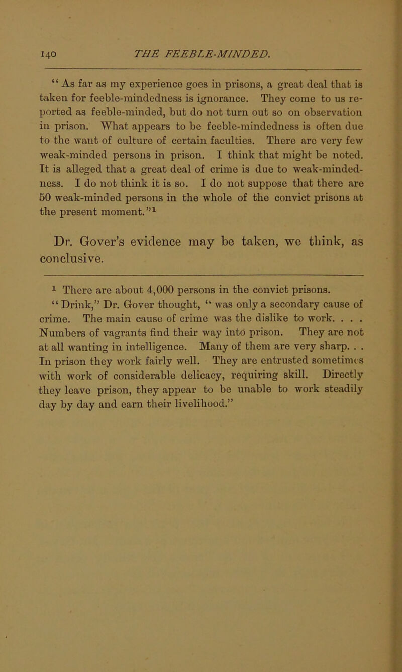 ‘ ‘ As far as my experience goes in prisons, a great deal that is taken for feeble-mindedness is ignorance. They come to us re- ported as feeble-minded, but do not turn out so on observation in prison. What appears to be feeble-mindedness is often due to the want of culture of certain faculties. There arc very few weak-minded persons in prison. I think that might be noted. It is alleged that a great deal of crime is due to weak-minded- ness. I do not think it is so. I do not suppose that there are 50 weak-minded persons in the whole of the convict prisons at the present moment.”1 Dr. Gover’s evidence may be taken, we tbink, as conclusive. 1 There are about 4,000 persons in the convict prisons. “ Drink,” Dr. Gover thought, “ was only a secondary cause of crime. The main cause of crime was the dislike to work. . . . Numbers of vagrants find their way into prison. They are not at all wanting in intelligence. Many of them are very sharp. . . In prison they work fairly well. They are entrusted sometimes with work of considerable delicacy, requiring skill. Directly they leave prison, they appear to be unable to work steadily day by day and earn their livelihood.”