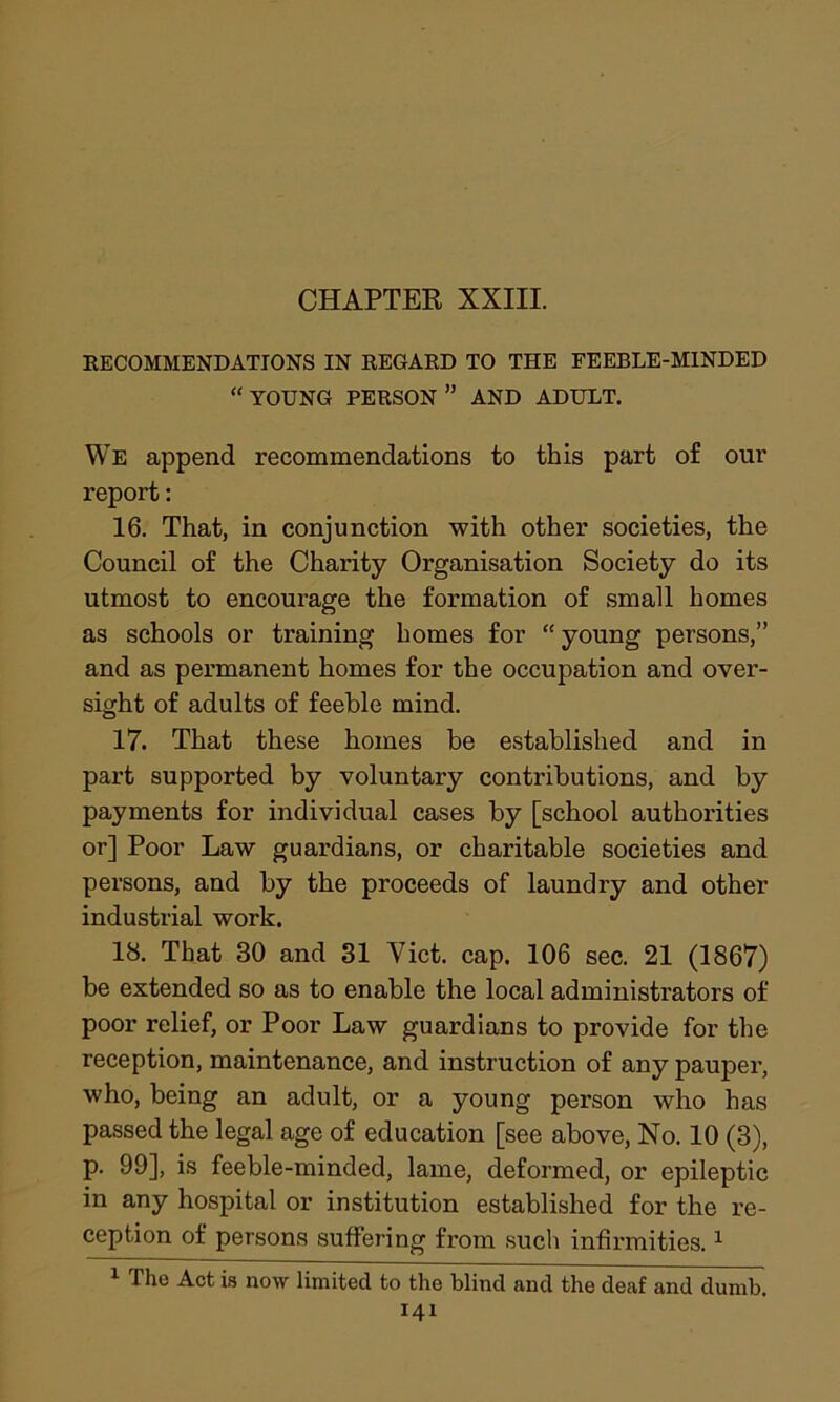 RECOMMENDATIONS IN REGARD TO THE FEEBLE-MINDED “ YOUNG PERSON ” AND ADULT. We append recommendations to this part of our report: 16. That, in conjunction with other societies, the Council of the Charity Organisation Society do its utmost to encourage the formation of small homes as schools or training homes for “ young persons,” and as permanent homes for the occupation and over- sight of adults of feeble mind. 17. That these homes he established and in part supported by voluntary contributions, and by payments for individual cases by [school authorities or] Poor Law guardians, or charitable societies and persons, and by the proceeds of laundry and other industrial work. 18. That 30 and 31 Viet. cap. 106 sec. 21 (1867) be extended so as to enable the local administrators of poor relief, or Poor Law guardians to provide for the reception, maintenance, and instruction of any pauper, who, being an adult, or a young person who has passed the legal age of education [see above, No. 10 (3), p. 99], is feeble-minded, lame, deformed, or epileptic in any hospital or institution established for the re- ception of persons suffering from such infirmities.1 1 The Act is now limited to the blind and the deaf and dumb.