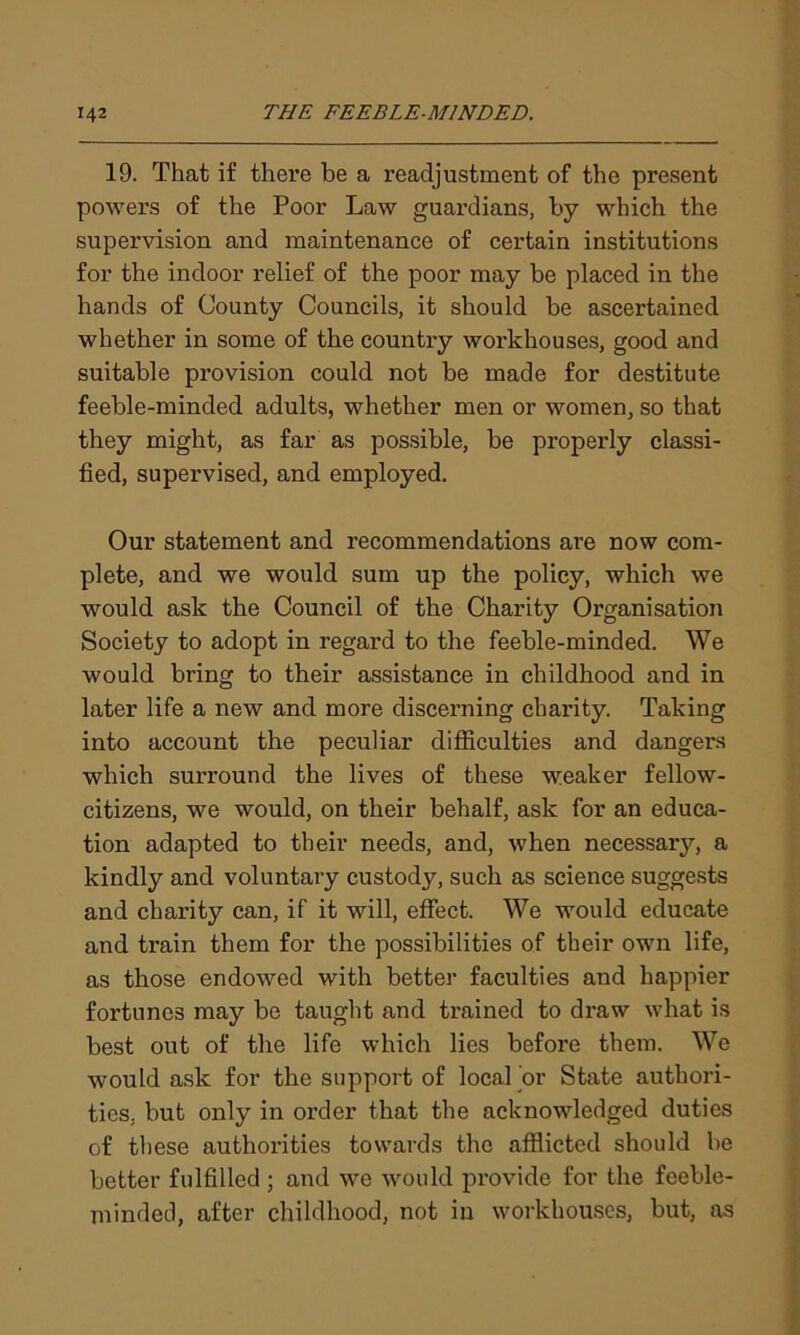19. That if there be a readjustment of the present powers of the Poor Law guardians, by which the supervision and maintenance of certain institutions for the indoor relief of the poor may be placed in the hands of County Councils, it should be ascertained whether in some of the country workhouses, good and suitable provision could not be made for destitute feeble-minded adults, whether men or women, so that they might, as far as possible, be properly classi- fied, supervised, and employed. Our statement and recommendations are now com- plete, and we would sum up the policy, which we would ask the Council of the Charity Organisation Society to adopt in regard to the feeble-minded. We would bring to their assistance in childhood and in later life a new and more discerning charity. Taking into account the peculiar difficulties and dangers which surround the lives of these weaker fellow- citizens, we would, on their behalf, ask for an educa- tion adapted to their needs, and, when necessary, a kindly and voluntary custody, such as science suggests and charity can, if it will, effect. We would educate and train them for the possibilities of their own life, as those endowed with better faculties and happier fortunes may be taught and trained to draw what is best out of the life which lies before them. We would ask for the support of local or State authori- ties. but only in order that the acknowledged duties of these authorities towards the afflicted should be better fulfilled; and we would provide for the feeble- minded, after childhood, not in workhouses, but, as