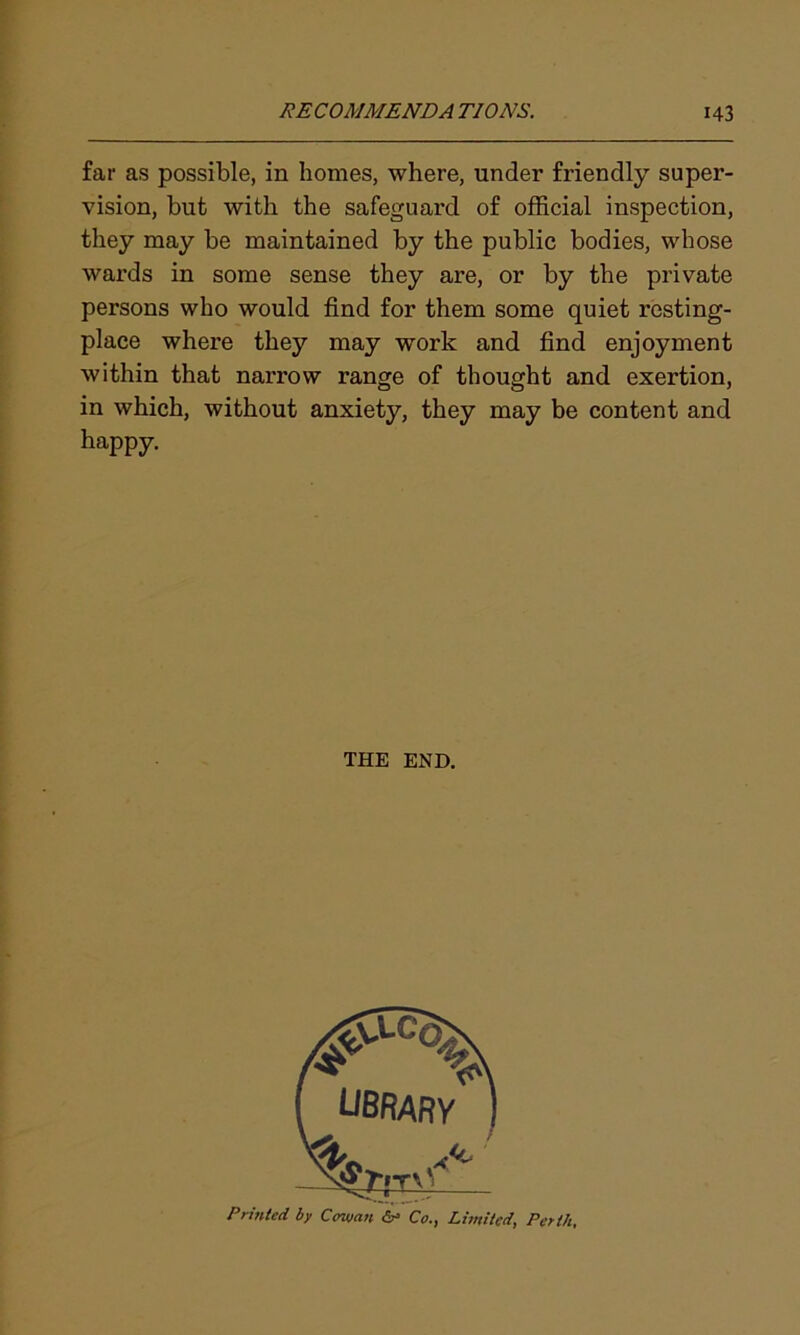 far as possible, in homes, where, under friendly super- vision, but with the safeguard of official inspection, they may be maintained by the public bodies, whose wards in some sense they are, or by the private persons who would find for them some quiet resting- place where they may work and find enjoyment within that narrow range of thought and exertion, in which, without anxiety, they may be content and happy. THE END. Printed by Cowan & Co., Limited, Perth,