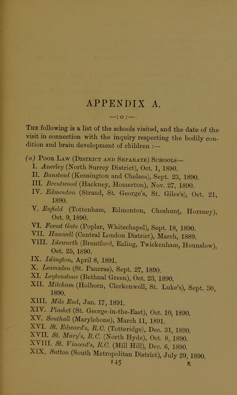 APPENDIX A. —: o :— The following is a list of the schools visited, and the date of the visit in connection with the inquiry respecting the bodily con- dition and brain development of children :— (a) Poor Law (District and Separate) Schools— I. Anerley (North Surrey District), Oct. 1, 1890. II. Banstead (Kensington and Chelsea), Sept. 23, 1890. III. Brentwood (Hackney, Homerton), Nov. 27, 1890. IV. Edmonton (Strand, St. George’s, St. Giles’s). Oct 21 1890. V. Enfield (Tottenham, Edmonton, Cheshunt, Hornsey) Oct. 9,1890. VI. Forest Gate (Poplar, Whitechapel), Sept. 18, 1890. VII. Hanwell (Central London District), March, 1889. VIII. Isleivorth (Brentford, Ealing, Twickenham, Hounslow) Oct. 25, 1890. IX. Islington, April 8, 1891. X. Leavesden (St. Pancras), Sept. 27, 1890. XI. Leytonstone (Bethnal Green), Oct. 23, 1890. XII. Mitcham (Holborn, Clerkenwell, St. Luke’s) Sent 30 1890. ’ XIII. Mile End, Jan. 17, 1891. XIV. Plashet (St. George-in-the-East), Oct. 10, 1890. XV. Southall (Marylebone), March 11, 1891. XVI. St. Edward’s, B.C. (Totteridge), Dec. 31, 1890. XVII. St. Mary’s, B.C. (North Hyde), Oct. 8, 1890. XVIH. St. Vincent’s, B.C. (Mill Hill), Dec. G,’ 1890. XIX. Sutton (South Metropolitan District), July 29 1890 J45 K