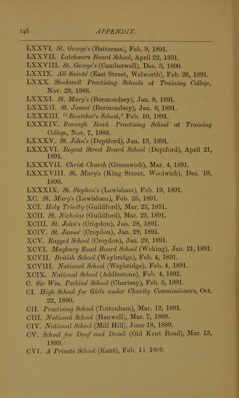 LXXYI. St. George’s (Battersea), Feb. 9, 1891. LXXVII. Latclimere Board School, April 22, 1891. LXXV1II. St. George’s (Camberwell), Dec. 3, 1890. LXXIX. All Saints’ (East Street, Walworth), Feb. 26, 1891. LXXX. Stockwell Practising Schools at Training College, Nov. 29, 1988. LXXXI. St. Mary’s (Bermondsey), Jan. 9, 1891. LXXXII. St. Jamesf (Bermondsey), Jan. 8, 1891. LXXXIII. “ Bontcher’s School,” Feb. 10, 1891. LXXXIY. Borough Boad Practising School at Training College, Nov. 7, 1888. LXXXV. St. John’s (Deptford), Jan. 13, 1891. LXXXVI. Regent Street Board School (Deptford), April 21, 1891. LXXXVII. Christ Church (Greenwich), Mar. 4, 1891. LXXXVIII. St. Mary’s (King Street, Woolwich), Dec. 10, 1890. LXXXIX. St. Stephen’s (Lewisham), Feb. 19, 1891. XC. St. Mary’s (Lewisham), Feb. 25, 1891. XCI. Holy Trinity (Guildford), Mar. 23, 1891. XCII. St. Nicholas (Guildford), Mar. 23, 1891. XCIII. St. John’s (Croydon), Jan. 28, 1891. XCIV. St. James’ (Croydon), Jan. 29, 1891. XCY. Bagged School (Croydon), Jan. 29, 1891. XCVI. Maybury Boad Board School (Woking), Jan. 21,1891. XCVII. British School (Weybridge), Feb. 4, 1891. XCVIII. National School (Weybridge), Feb. 4, 1891. XCIX. National School (Addlestone), Feb. 4, 1891. C. Sir Wm. Perkins' School (Chertsey), Feb. 5, 1891. Cl. High School for Girls under Charity Commissioners, Oct. 22, 1890. CII. Practising School (Tottenham), Mar. 12, 1891. CIII. National School (Hanwell), Mar. 7, 1889. CIY. National School (Mill Hill), June 18, 1889. CV. School for Deaf and Dumb (Old Kent Road), Mar. 13, 1889.' CYL A Private School (Kent), Feb. 11 1889.