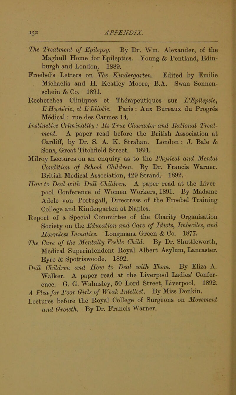 The Treatment of Epilepsy. By Dr. Wm. Alexander, of the Maghull Home for Epileptics. Young & Pentland, Edin- burgh and London. 1889. Froebel’s Letters on The Kindergarten. Edited by Emilie Michaelis and H. Keatley Moore, B.A. Swan Sonnen- schein & Co. 1891. Recherches Cliniques et Thdrapeutiqucs sur L’Epilepsie, L’Hysterie, et LIdiotie. Paris : Aux Bureaux du Progres Mddical : rue des Cannes 14. Instinctive Criminality: Its True Character and Rational Treat- ment. A paper read before the British Association at Cardiff, by Dr. S. A. K. Strahan. London : J. Bale & Sons, Great Titchfield Street. 1891. Milroy Lectures on an enquiry as to the Physical and Mental Condition of School Children. By Dr. Francis Warner. British Medical Association, 429 Strand. 1892. IIow to Deal with Dull Children. A paper read at the Liver pool Conference of Women Workers, 1891. By Madame Adele von Portugall, Directress of the Froebel Training College and Kindergarten at Naples. Report of a Special Committee of the Charity Organisation Society on the Education and Care of Idiots, Imbeciles, and Harmless Lunatics. Longmans, Green & Co. 1877. The Care of the Mentally Feeble Child. By Dr. Shuttleworth, Medical Superintendent Royal Albert Asylum, Lancaster. Eyre & Spottiswoode. 1892. Dull Children and How to Deal with Them. By Eliza A. Walker. A paper read at the Liverpool Ladies’ Confer- ence. G. G. Walmsley, 50 Lord Street, Liverpool. 1892. A Plea for Poor Girls of Weak Intellect. By Miss Donkin. Lectures before the Royal College of Surgeons on Movement and Growth. By Dr. Francis Warner.