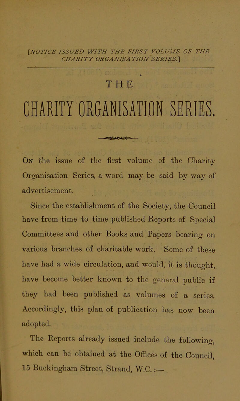 [.NOTICE ISSUED WITH THE FIRST VOLUME OF THE CHARITY ORGAN ISA TION SERIES.\ % THE CHARITY ORGANISATION SERIES. —— On the issue of the first volume of the Charity Organisation Series, a word may be said by way of advertisement. Since the establishment of the Society, the Council have from time to time published Reports of Special Committees and other Books and Papers bearing on various branches of charitable work. Some of these have had a wide circulation, and would, it is thought, have become better known to the general public if they had been published as volumes of a series. Accordingly, this plan of publication has now been adopted. The Reports already issued include the following, which can be obtained at the Offices of the Council, 15 Buckingham Street, Strand, W.C.:—