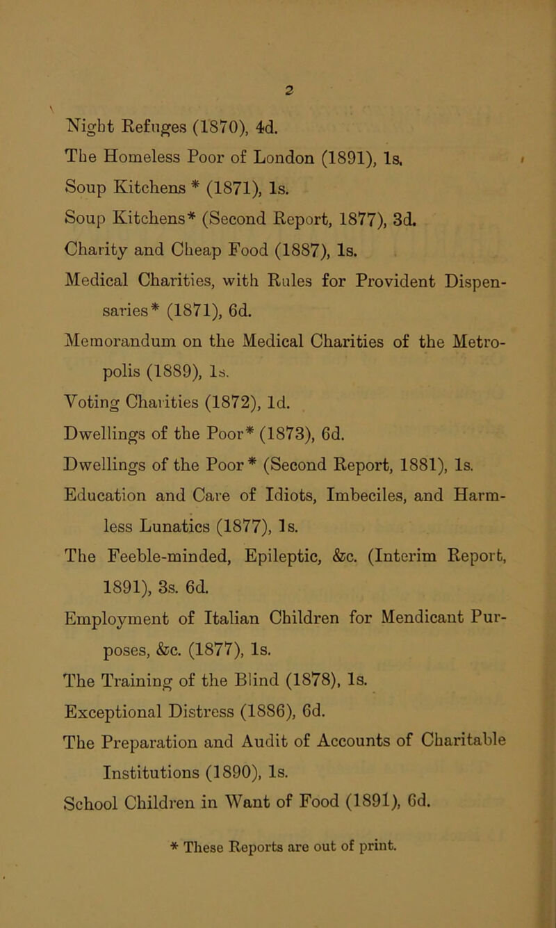 Night Refuges (1870), 4d. The Homeless Poor of London (1891), Is. Soup Kitchens * (1871), Is. Soup Kitchens* (Second Report, 1877), 3d. Charity and Cheap Food (1887), Is. Medical Charities, with Rules for Provident Dispen- saries* (1871), 6d. Memorandum on the Medical Charities of the Metro- polis (1889), Is. Voting Charities (1872), Id. Dwellings of the Poor* (1873), 6d. Dwellings of the Poor* (Second Report, 1881), Is. Education and Care of Idiots, Imbeciles, and Harm- less Lunatics (1877), Is. The Feeble-minded, Epileptic, &c. (Interim Report, 1891), 3s. 6d. Employment of Italian Children for Mendicant Pur- poses, &c. (1877), Is. The Training of the Blind (1878), Is. Exceptional Distress (1886), 6d. The Preparation and Audit of Accounts of Charitable Institutions (1890), Is. School Children in Want of Food (1891), Gd. * These Reports are out of print.