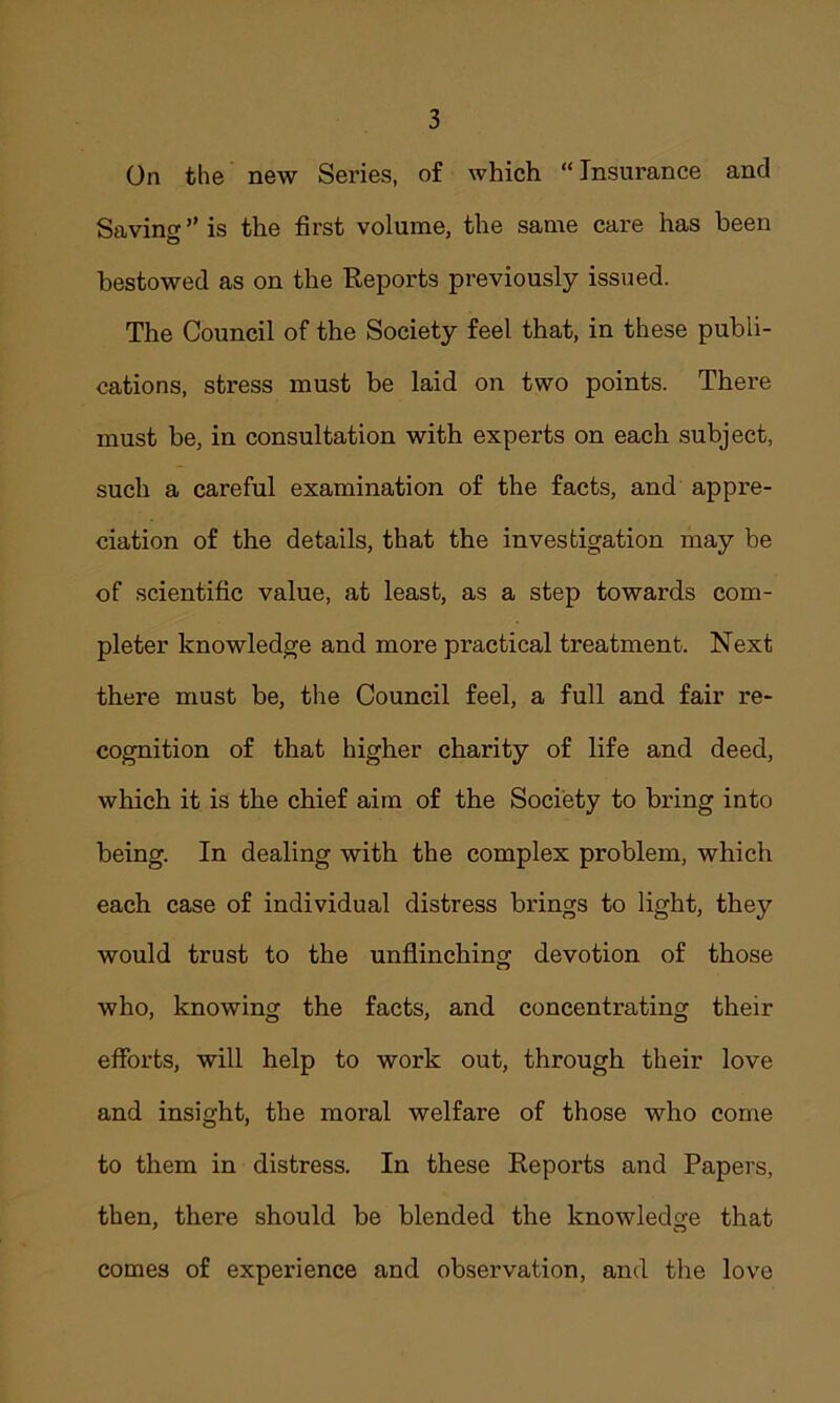 On the new Series, of which “Insurance and Savin ” is the first volume, the same care has been bestowed as on the Reports previously issued. The Council of the Society feel that, in these publi- cations, stress must be laid on two points. There must be, in consultation with experts on each subject, such a careful examination of the facts, and appre- ciation of the details, that the investigation may be of scientific value, at least, as a step towards com- pleter knowledge and more practical treatment. Next there must be, the Council feel, a full and fair re- cognition of that higher charity of life and deed, which it is the chief aim of the Society to bring into being. In dealing with the complex problem, which each case of individual distress brings to light, they would trust to the unflinching devotion of those who, knowing the facts, and concentrating their efforts, will help to work out, through their love and insight, the moral welfare of those who come to them in distress. In these Reports and Papers, then, there should be blended the knowledge that comes of experience and observation, and the love