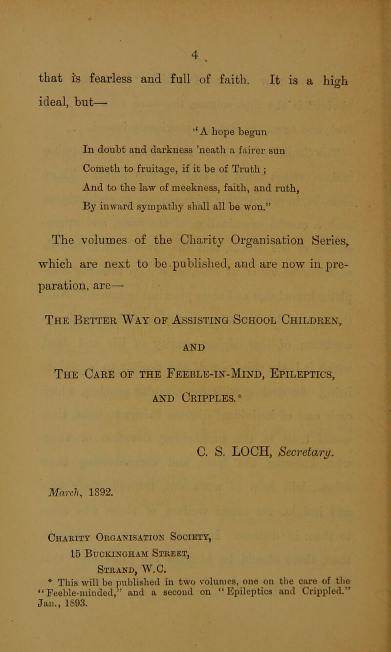 that i's fearless and full of faith. It is a hicdi b ideal, but— '‘A hope begun In doubt and darkness ’neath a fairer sun Cometh to fruitage, if it be of Truth ; And to the law of meekness, faith, and ruth, By inward sympathy shall all be won.” The volumes of the Charity Organisation Series, which are next to be published, and are now in pre- paration, are— The Better Way of Assisting School Children, and The Care of the Feeble-in-Mind, Epileptics, and Cripples.* March, 1892. C. S. LOCH, Secretary. Charity Organisation Society, L5 Buckingham Street, Strand, W.C. * This will be published in two volumes, one on the care of the “Feeble-minded,” and a second on “Epileptics and Crippled.” Jan., 1S93.