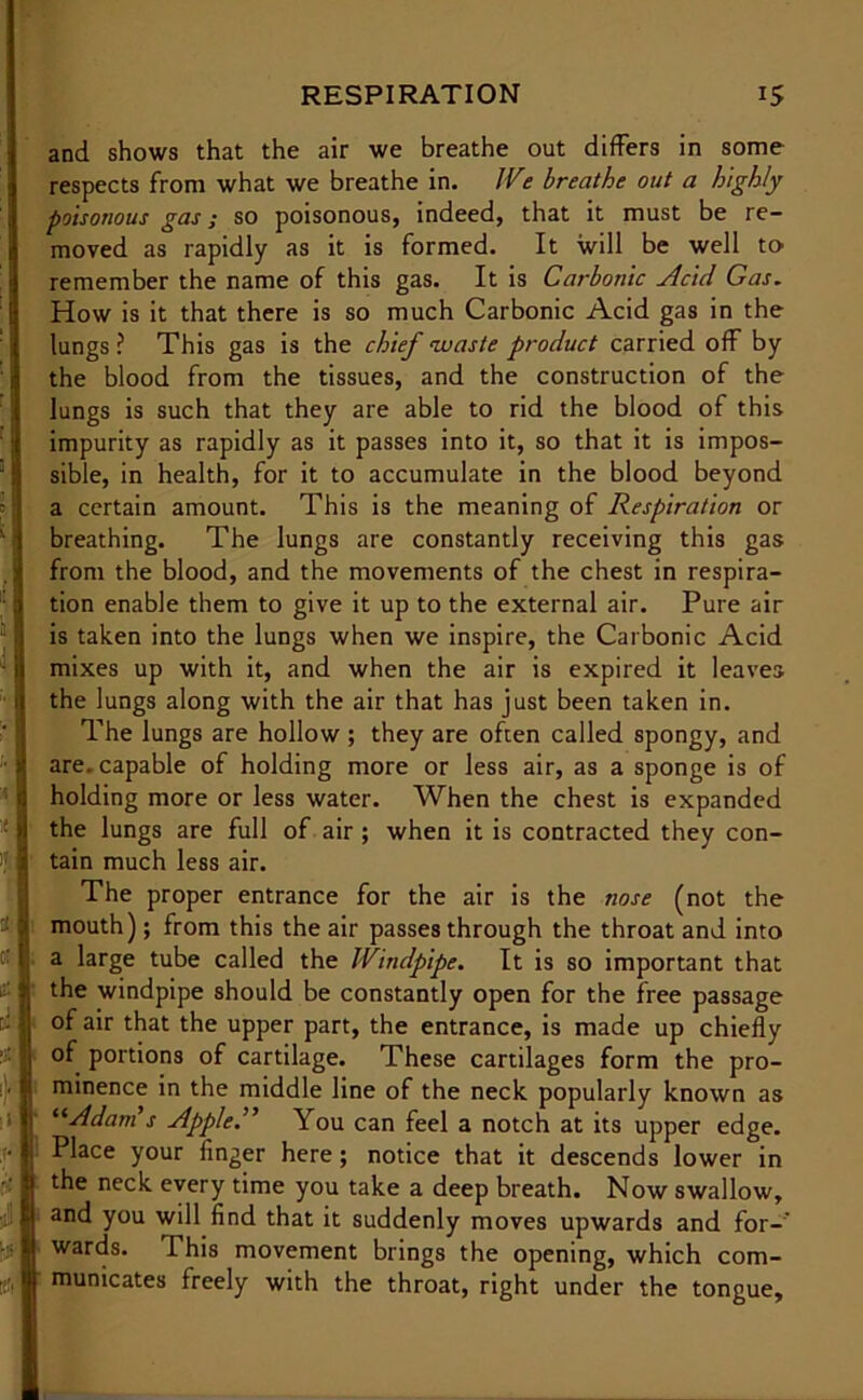 and shows that the air we breathe out differs in some respects from what we breathe in. We breathe out a highly poisonous gas; so poisonous, indeed, that it must be re- moved as rapidly as it is formed. It will be well to- remember the name of this gas. It is Carbonic Acid Gas. How is it that there is so much Carbonic Acid gas in the lungs ? This gas is the chief waste product carried off by the blood from the tissues, and the construction of the lungs is such that they are able to rid the blood of this impurity as rapidly as it passes into it, so that it is impos- sible, in health, for it to accumulate in the blood beyond a certain amount. This is the meaning of Respiration or breathing. The lungs are constantly receiving this gas from the blood, and the movements of the chest in respira- tion enable them to give it up to the external air. Pure air is taken into the lungs when we inspire, the Carbonic Acid mixes up with it, and when the air is expired it leaves the lungs along with the air that has just been taken in. The lungs are hollow ; they are often called spongy, and are. capable of holding more or less air, as a sponge is of holding more or less water. When the chest is expanded the lungs are full of air; when it is contracted they con- tain much less air. The proper entrance for the air is the nose (not the mouth); from this the air passes through the throat and into a large tube called the Windpipe. It is so important that the windpipe should be constantly open for the free passage of air that the upper part, the entrance, is made up chiefly of portions of cartilage. These cartilages form the pro- minence in the middle line of the neck popularly known as “Adam s Apple.” You can feel a notch at its upper edge. Place your linger here; notice that it descends lower in the neck every time you take a deep breath. Now swallow, and you will find that it suddenly moves upwards and for-' This movement brings the opening, which wards. com- municates freely with the throat, right under the tongue.