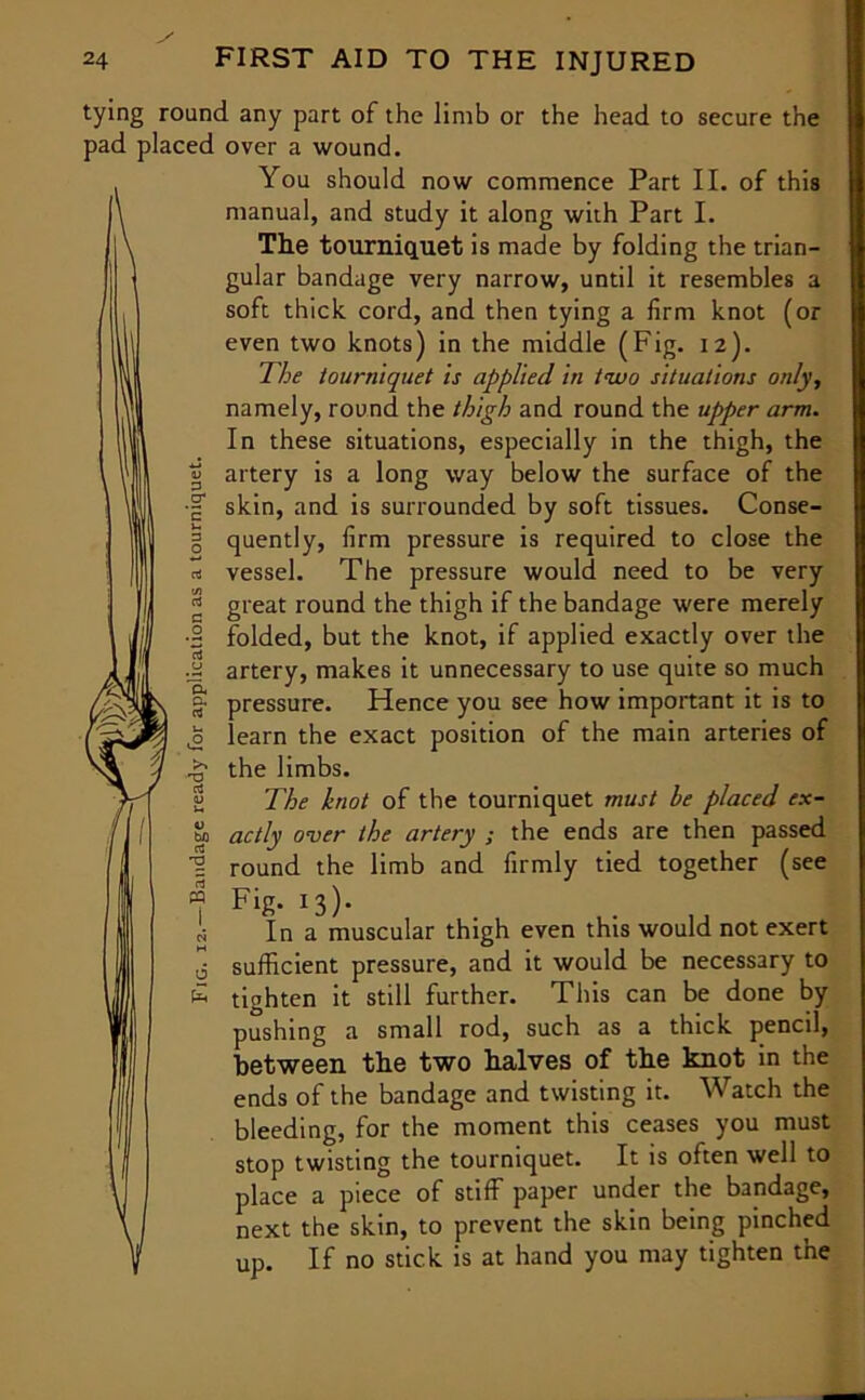 tying round any part of the limb or the head to secure the pad placed over a wound. , You should now commence Part II. of this manual, and study it along with Part I. The tourniquet is made by folding the trian- gular bandage very narrow, until it resembles a soft thick cord, and then tying a firm knot (or even two knots) in the middle (Fig. 12). The tourniquet is applied in two situations only, namely, round the thigh and round the upper arm. In these situations, especially in the thigh, the artery is a long way below the surface of the skin, and is surrounded by soft tissues. Conse- quently, firm pressure is required to close the vessel. The pressure would need to be very great round the thigh if the bandage were merely folded, but the knot, if applied exactly over the artery, makes it unnecessary to use quite so much pressure. Hence you see how important it is to learn the exact position of the main arteries of the limbs. The knot of the tourniquet must he placed ex- actly over the artery ; the ends are then passed round the limb and firmly tied together (see Fig. 13). In a muscular thigh even this would not exert sufficient pressure, and it would be necessary to tighten it still further. This can be done by pushing a small rod, such as a thick pencil, between the two halves of the knot in the ends of the bandage and twisting it. Watch the bleeding, for the moment this ceases you must stop twisting the tourniquet. It is often well to place a piece of stiff paper under the bandage, next the skin, to prevent the skin being pinched up. If no stick is at hand you may tighten the Qi a a bn a -a rt PQ a £