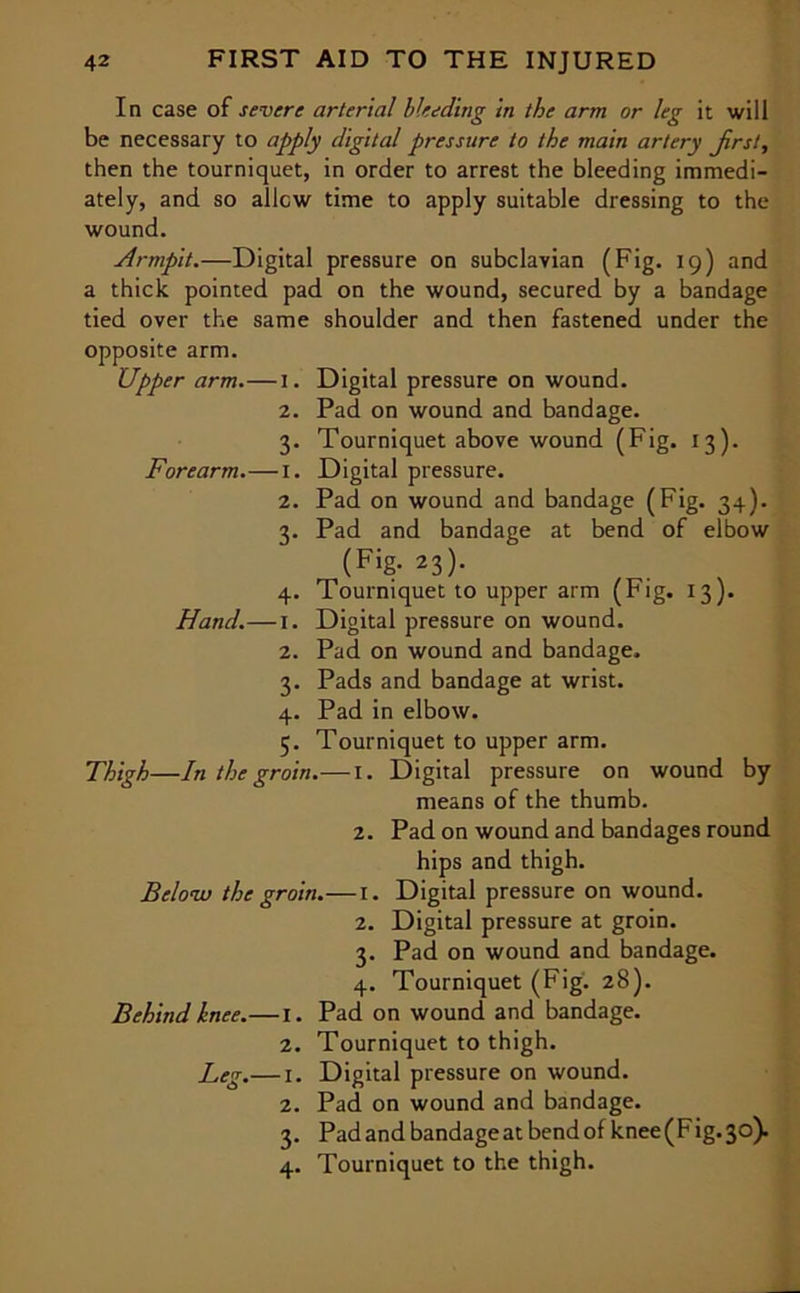 In case of severe arterial Heeding in the arm or leg it will be necessary to apply digital pressure to the main artery Jirst, then the tourniquet, in order to arrest the bleeding immedi- ately, and so allow time to apply suitable dressing to the wound. Armpit.—Digital pressure on subclavian (Fig. 19) and a thick pointed pad on the wound, secured by a bandage tied over the same shoulder and then fastened under the opposite arm. Upper arm.—I. Digital pressure on wound. 2. Pad on wound and bandage. 3. Tourniquet above wound (Fig. 13). Forearm.—I. Digital pressure. 2. Pad on wound and bandage (Fig. 34). 3. Pad and bandage at bend of elbow (Fig- 23)- 4. Tourniquet to upper arm (Fig. 13). Hand.— 1. Digital pressure on wound. 2. Pad on wound and bandage. 3. Pads and bandage at wrist. 4. Pad in elbow. 5. Tourniquet to upper arm. Thigh—In the groin.—1. Digital pressure on wound by means of the thumb. 2. Pad on wound and bandages round hips and thigh. Below the groin.—I. Digital pressure on wound. 2. Digital pressure at groin. 3. Pad on wound and bandage. 4. Tourniquet (Fig. 28). Behind knee.—I. Pad on wound and bandage. 2. Tourniquet to thigh. Leg.— 1. Digital pressure on wound. 2. Pad on wound and bandage. 3. Pad and bandage at bend of knee (Fig. 30). 4. Tourniquet to the thigh.