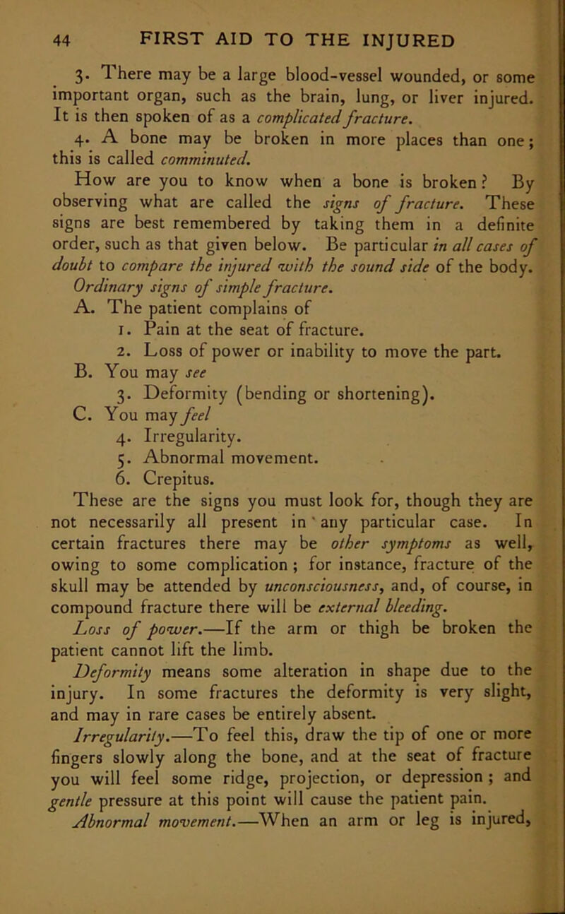 3- There may be a large blood-vessel wounded, or some important organ, such as the brain, lung, or liver injured. It is then spoken of as a complicated fracture. 4. A bone may be broken in more places than one; this is called comminuted. How are you to know when a bone is broken ? By observing what are called the signs of fracture. These signs are best remembered by taking them in a definite order, such as that given below. Be particular in all cases of doubt to compare the injured with the sound side of the body. Ordinary signs of simple fracture. A. The patient complains of 1. Pain at the seat of fracture. 2. Loss of power or inability to move the part. B. You may see 3. Deformity (bending or shortening). C. You may feel 4. Irregularity. 5. Abnormal movement. 6. Crepitus. These are the signs you must look for, though they are not necessarily all present in ' any particular case. In certain fractures there may be other symptoms as well, owing to some complication; for instance, fracture of the skull may be attended by unconsciousness, and, of course, in compound fracture there will be external bleeding. Loss of power.—If the arm or thigh be broken the patient cannot lift the limb. Deformity means some alteration in shape due to the injury. In some fractures the deformity is very slight, and may in rare cases be entirely absent. Irregularity.—To feel this, draw the tip of one or more fingers slowly along the bone, and at the seat of fracture you will feel some ridge, projection, or depression ; and gentle pressure at this point will cause the patient pain. Abnormal movement.—When an arm or leg is injured,