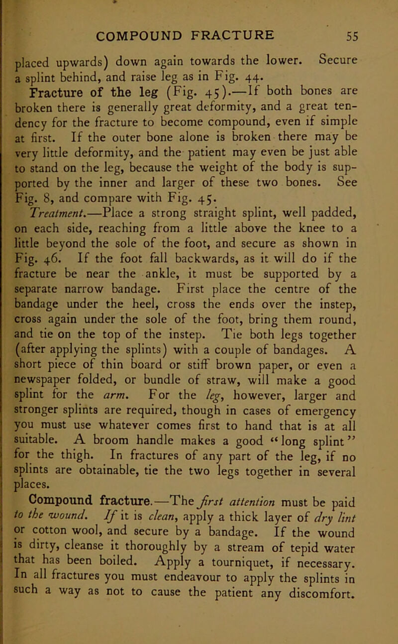 placed upwards) down again towards the lower. Secure a splint behind, and raise leg as in Fig. 44. Fracture of the leg (Fig. 45).—If both bones are broken there is generally great deformity, and a great ten- dency for the fracture to become compound, even if simple at first. If the outer bone alone is broken there may be very little deformity, and the patient may even be just able to stand on the leg, because the weight of the body is sup- ported by the inner and larger of these two bones. See Fig. 8, and compare with Fig. 45. Treatment.—Place a strong straight splint, well padded, on each side, reaching from a little above the knee to a little beyond the sole of the foot, and secure as shown in Fig. 46. If the foot fall backwards, as it will do if the fracture be near the ankle, it must be supported by a separate narrow bandage. First place the centre of the bandage under the heel, cross the ends over the instep, cross again under the sole of the foot, bring them round, and tie on the top of the instep. Tie both legs together (after applying the splints) with a couple of bandages. A short piece of thin board or stiff brown paper, or even a newspaper folded, or bundle of straw, will make a good splint for the arm. For the leg, however, larger and stronger splints are required, though in cases of emergency you must use whatever comes first to hand that is at all suitable. A broom handle makes a good “ long splint ” for the thigh. In fractures of any part of the leg, if no splints are obtainable, tie the two legs together in several places. Compound fracture.—The frst attention must be paid to the wound. If it is clean, apply a thick layer of dry lint ' or cotton wool, and secure by a bandage. If the wound 1 is dirty, cleanse it thoroughly by a stream of tepid water I that has been boiled. Apply a tourniquet, if necessary. In all fractures you must endeavour to apply the splints in 1 such a way as not to cause the patient any discomfort.