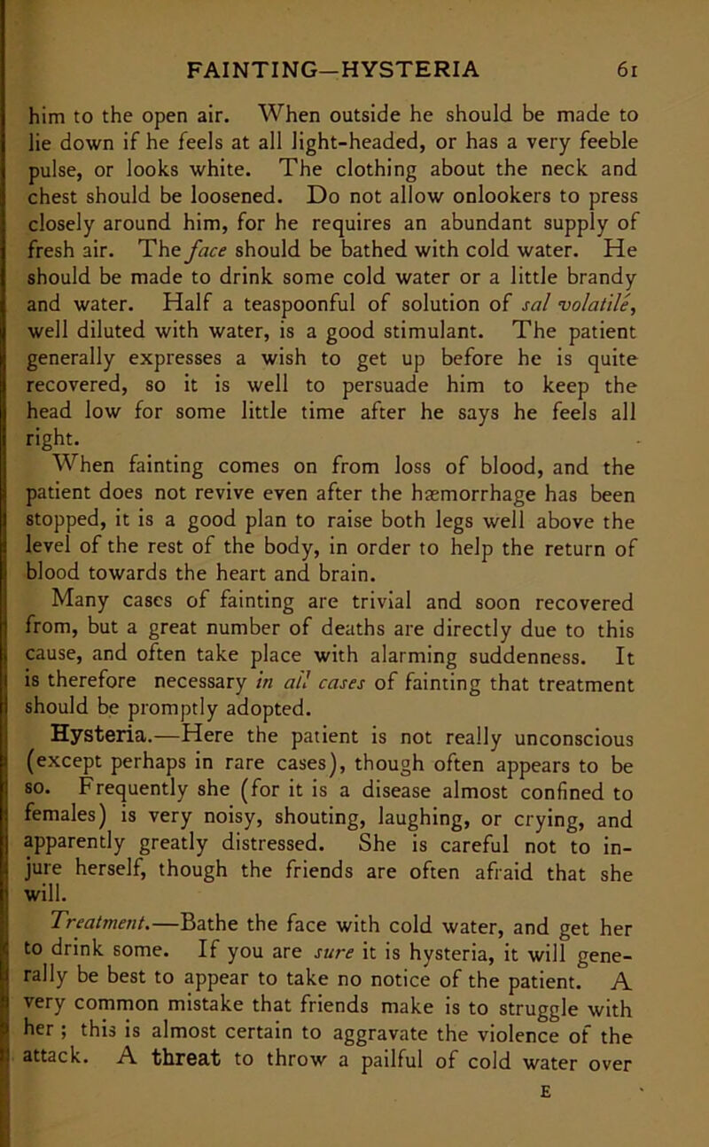 him to the open air. When outside he should be made to lie down if he feels at all light-headed, or has a very feeble pulse, or looks white. The clothing about the neck and chest should be loosened. Do not allow onlookers to press closely around him, for he requires an abundant supply of fresh air. The face should be bathed with cold water. He should be made to drink some cold water or a little brandy and water. Half a teaspoonful of solution of sal volatile, well diluted with water, is a good stimulant. The patient generally expresses a wish to get up before he is quite recovered, so it is well to persuade him to keep the head low for some little time after he says he feels all right. When fainting comes on from loss of blood, and the patient does not revive even after the haemorrhage has been stopped, it is a good plan to raise both legs well above the level of the rest of the body, in order to help the return of blood towards the heart and brain. Many cases of fainting are trivial and soon recovered from, but a great number of deaths are directly due to this cause, and often take place with alarming suddenness. It is therefore necessary in all cases of fainting that treatment should be promptly adopted. Hysteria.—Here the patient is not really unconscious (except perhaps in rare cases), though often appears to be | so. Frequently she (for it is a disease almost confined to females) is very noisy, shouting, laughing, or crying, and apparently greatly distressed. She is careful not to in- jure herself, though the friends are often afraid that she will. Treatment.—Bathe the face with cold water, and get her to drink some. If you are sure it is hysteria, it will gene- rally be best to appear to take no notice of the patient. A very common mistake that friends make is to struggle with her ; this is almost certain to aggravate the violence of the . attack. A threat to throw a pailful of cold water over E