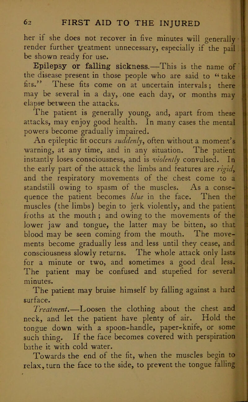 her if she does not recover in five minutes will generally render further treatment unnecessary, especially if the pail be shown ready for use. Epilepsy or falling sickness.—This is the name of the disease present in those people who are said to “ take fits.” These fits come on at uncertain intervals; there may be several in a day, one each day, or months may elapse between the attacks. The patient is generally young, and, apart from these attacks, may enjoy good health. In many cases the mental powers become gradually impaired. An epileptic fit occurs suddenly, often without a moment’s warning, at any time, and in any situation. The patient instantly loses consciousness, and is violently convulsed. In the early part of the attack the limbs and features are rigid, and the respiratory movements of the chest come to a standstill owing to spasm of the muscles. As a conse- quence the patient becomes blue in the face. Then the muscles (the limbs) begin to jerk violently, and the patient froths at the mouth ; and owing to the movements of the lower jaw and tongue, the latter may be bitten, so that blood may be seen coming from the mouth. The move- ments become gradually less and less until they cease, and consciousness slowly returns. The whole attack only lasts for a minute or two, and sometimes a good deal less. The patient may be confused and stupefied for several minutes. The patient may bruise himself by falling against a hard surface. Treatment.—Loosen the clothing about the chest and neck, and let the patient have plenty of air. Hold the tongue down with a spoon-handle, paper-knife, or some such thing. If the face becomes covered with perspiration bathe it with cold water. Towards the end of the fit, when the muscles begin to relax, turn the face to the side, to prevent the tongue falling