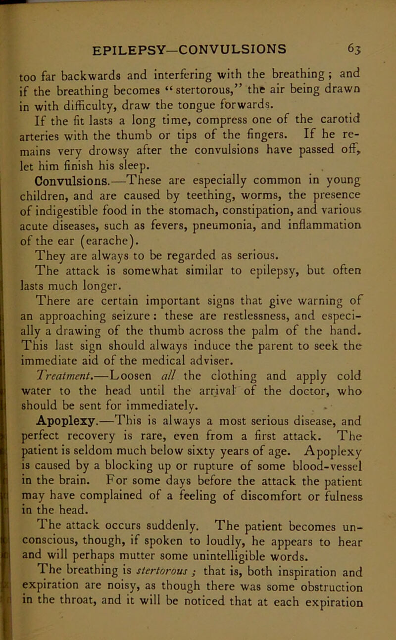 too far backwards and interfering with the breathing ; and if the breathing becomes “stertorous,” the air being drawn in with difficulty, draw the tongue forwards. If the fit lasts a long time, compress one of the carotid arteries with the thumb or tips of the fingers. If he re- mains very drowsy after the convulsions have passed off, let him finish his sleep. Convulsions.—These are especially common in young children, and are caused by teething, worms, the presence of indigestible food in the stomach, constipation, and various acute diseases, such as fevers, pneumonia, and inflammation of the ear (earache). They are always to be regarded as serious. The attack is somewhat similar to epilepsy, but often lasts much longer. There are certain important signs that give warning of an approaching seizure: these are restlessness, and especi- ally a drawing of the thumb across the palm of the hand. This last sign should always induce the parent to seek the immediate aid of the medical adviser. Treatment.—Loosen all the clothing and apply cold water to the head until the arrival' of the doctor, who should be sent for immediately. . . Apoplexy.—This is always a most serious disease, and perfect recovery is rare, even from a first attack. The patient is seldom much below sixty years of age. Apoplexy is caused by a blocking up or rupture of some blood-vessel in the brain. For some days before the attack the patient may have complained of a feeling of discomfort or fulness in the head. The attack occurs suddenly. The patient becomes un- conscious, though, if spoken to loudly, he appears to hear and will perhaps mutter some unintelligible words. The breathing is stertorous ; that is, both inspiration and expiration are noisy, as though there was some obstruction in the throat, and it will be noticed that at each expiration