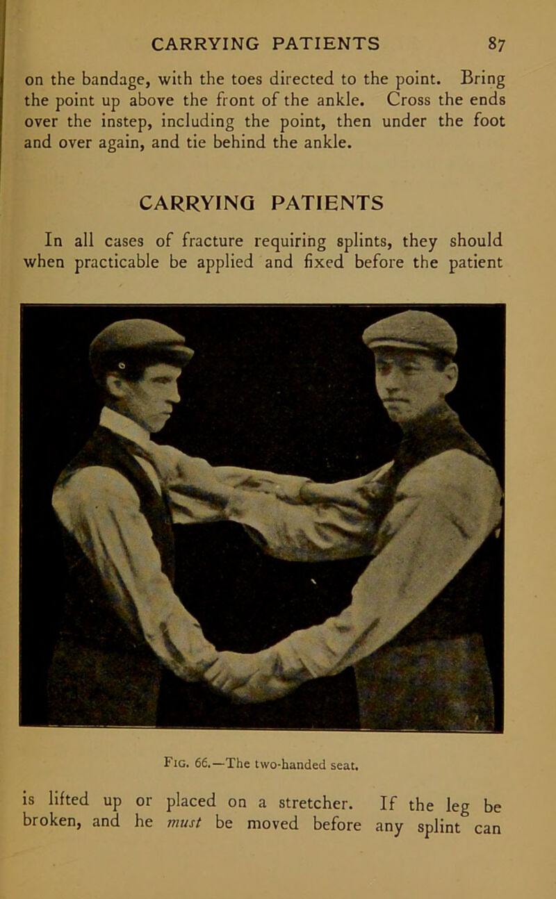 on the bandage, with the toes directed to the point. Bring the point up above the front of the ankle. Cross the ends over the instep, including the point, then under the foot and over again, and tie behind the ankle. CARRYING PATIENTS In all cases of fracture requiring splints, they should when practicable be applied and fixed before the patient Fig. 66.—The two-handed seat. is lifted up or placed on a stretcher. If the leg be broken, and he must be moved before any splint can