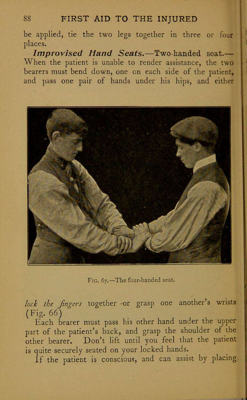 be applied, tie the two legs together in three or four places. Improvised hand Seats.—Two-handed seat.— When the patient is unable to render assistance, the two bearers must bend down, one on each side of the patient, and pass one pair of hands under his hips, and either Fig. 67.—The four-handed seat. loch the jingers together -or grasp one another’s wrists (Fig. 66) Each bearer must pass his other hand under the upper part of the patient’s back, and grasp the shoulder of the other bearer. Don’t lift until you feel that the patient is quite securely seated on your locked hands. If the patient is conscious, and can assist by placing