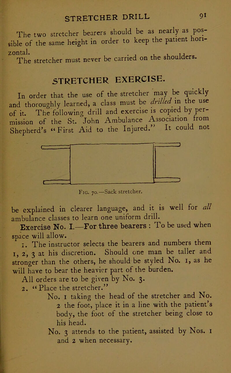 STRETCHER DRILL The two stretcher bearers should be as nearly as pos- sible of the same height in order to keep the patient hori- Z°The stretcher must never be carried on the shoulders. STRETCHER EXERCISE. In order that the use of the stretcher may be quickly and thoroughly learned, a class must be drilled m the use of it. The following drill and exercise is copied by per- mission of the St. John Ambulance Association from Shepherd’s “First Aid to the Injured.” It could not Fig. 70.—Sack stretcher. be explained in clearer language, and it is well for all ambulance classes to learn one uniform drill. Exercise No. I.—For three bearers : To be used when space will allow. :. The instructor selects the bearers and numbers them I, 2, 3 at his discretion. Should one man be taller and stronger than the others, he should be styled No. I, as he will have to bear the heavier part of the burden. All orders are to be given by No. 3. 2. “ Place the stretcher.” No. I taking the head of the stretcher and No. 2 the foot, place it in a line with the patient’s body, the foot of the stretcher being close to his head. No. 3 attends to the patient, assisted by Nos. 1 and 2 when necessary.