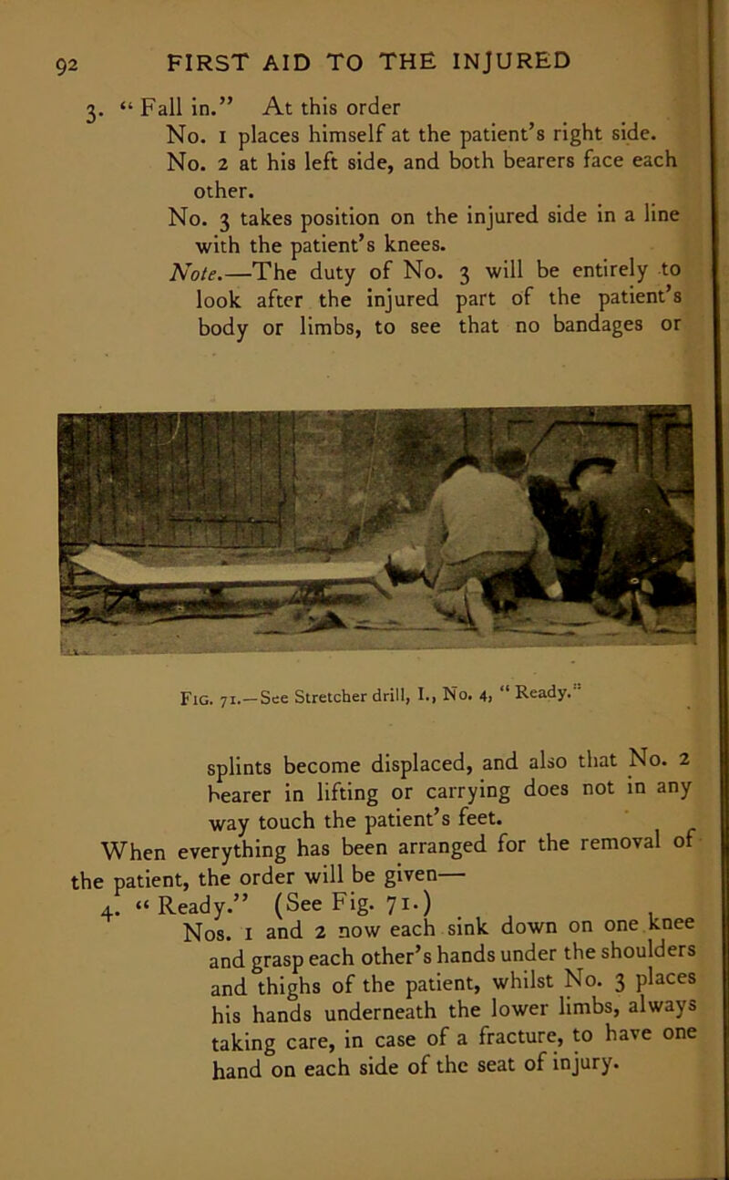 3. “ Fall in.” At this order No. I places himself at the patient’s right side. No. 2 at his left side, and both bearers face each other. No. 3 takes position on the injured side in a line with the patient’s knees. Note.—The duty of No. 3 will be entirely to look after the injured part of the patient’s body or limbs, to see that no bandages or Fig. 71.—See Stretcher drill, I., No. 4, “ Ready. splints become displaced, and also that No. 2 bearer in lifting or carrying does not in any way touch the patient’s feet. When everything has been arranged for the removal of the patient, the order will be given— 4. “Ready.” (See Fig. 71.) Nos. 1 and 2 now each sink down on one knee and grasp each other’s hands under the shoulders and thighs of the patient, whilst No. 3 places his hands underneath the lower limbs, always taking care, in case of a fracture, to have one hand on each side of the seat of injury.