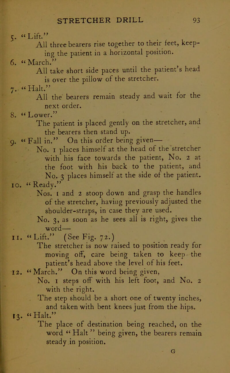 5. “Lift.” All three bearers rise together to their feet, keep- ing the patient in a horizontal position. 6. “March.” All take short side paces until the patient’s head is over the pillow of the stretcher. 7. “Halt.” All the bearers remain steady and wait for the next order. 8. “ Lower.” The patient is placed gently on the stretcher, and the bearers then stand up. 9. “ Fall in.” On this order being given— ■ No. 1 places himself at the head of the stretcher with his face towards the patient, No. 2 at the foot with his back to the patient, and No. 3 places himself at the side of the patient. 10. “Ready.” Nos. 1 and 2 stoop down and grasp the handles of the stretcher, having previously adjusted the shoulder-straps, in case they are used. No. 3, as soon as he sees all is right, gives the word— 11. “Lift.” (See Fig. 72.) The stretcher is now raised to position ready for moving off, care being taken to keep the patient’s head above the level of his feet. 12. “March.” On this word being given, No. I steps off with his left foot, and No. 2 with the right. The step should be a short one of twenty inches, and taken with bent knees just from the hips. 13. “Halt.” The place of destination being reached, on the word “ Halt ” being given, the bearers remain steady in position. G